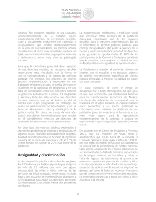 45
urbanas. No obstante, muchas de las ciudades,
independientemente de su tamaño, siguen
manifestando patrones de crecimiento desorde-
nado y socialmente excluyente con carencias y
desigualdades, que inciden desfavorablemente
en la vida de sus habitantes. La pobreza urbana
muestra hoy el rostro más desafiante: ruptura del
tejido comunitario y familiar, segregación, violencia
y delincuencia, entre muy diversas patologías
sociales.
Para que la ciudadanía goce del pleno ejercicio
de sus derechos sociales, es necesario resolver
importantes retos vinculados con la forma en
que se conceptualizan y se ejercen las políticas
públicas. Por ejemplo, los procesos de diseño,
gestión, implementación y monitoreo se han
trabajado de manera aislada, lo que ha derivado en
ocasiones en la duplicidad de programas y en una
falta de coordinación entre los diferentes órdenes
de gobierno. Actualmente, existen 273 programas
y acciones federales relacionados con derechos
sociales, mientras que en el ámbito estatal se
cuenta con 2,391 programas. Sin embargo, no
existe un padrón único de beneficiarios y no se
tiene un alineamiento claro y estratégico de la
política social. Por tanto, se carece de una ade-
cuada articulación interinstitucional que resulte
en el cumplimiento efectivo de objetivos de
desarrollo social comunes o complementarios.
Por otro lado, los recursos públicos destinados a
atender los problemas de pobreza y desigualdad, en
algunos casos, no están adecuadamente dirigidos:
la mitad de estos recursos se destinan al segmento
superior de la escala de ingresos y sólo el 10% de
dichos fondos se asignan al 20% más pobre de la
población.
Desigualdad y discriminación
La discriminación que día a día sufren las mujeres,
los 6.7 millones que hablan alguna lengua indígena,
los más de 5.7 millones que viven con alguna
discapacidad, las niñas y niños además de las
personas de edad avanzada, entre otros, ha dado
lugar a una situación de indefensión, de abandono y
de incapacidad para exigir sus derechos, satisfacer
sus necesidades o para hacer frente a los problemas
cotidianos.
La discriminación, intolerancia y exclusión social
que enfrentan estos sectores de la población
mexicana constituyen uno de los mayores
desafíos para la presente Administración. De ahí
el imperativo de generar políticas públicas para
corregir desigualdades, dar poder a quienes no lo
tienen y crear una auténtica sociedad de derechos
y de igualdad de oportunidades. El 30% de los
participantes de la Consulta Ciudadana consideró
que la prioridad para mejorar la calidad de vida
en México debe ser la igualdad de oportunidades.
Es fundamental atender el creciente número de
jóvenes que no estudian y no trabajan, además
de diseñar intervenciones específicas de política
pública enfocadas a mejorar su calidad de vida y
sus oportunidades.
En caso contrario, se corre el riesgo de
desaprovechar el bono demográfico del que goza
el país, que representa una oportunidad histórica
para la transformación económica de México.
Un desarrollo deficiente de la juventud hoy se
traducirá en rezagos sociales, un capital humano
poco productivo y un menor potencial de
crecimiento en el mañana. La existencia de una
población joven sin esperanza ni futuro es el ca-
mino más seguro para la reproducción
intergeneracional de la pobreza y augura un
escenario de mayor inseguridad y falta de cohesión
social.
De acuerdo con el Censo de Población y Vivienda
2010, hay 6.1 millones de niñas, niños y
adolescentes que están fuera de la escuela. El
Fondo de Naciones Unidas para la Infancia (UNICEF,
por sus siglas en inglés) señala que su inasistencia
se asocia con la persistencia de ciertas barreras,
tales como la lejanía de los centros educativos de
sus comunidades, la falta de docentes capacitados
en la lengua materna de los niños y niñas, la
falta de registro de nacimiento, la ausencia de
maestros capacitados para incluir a niños y niñas
con discapacidades o dificultades de aprendizaje,
situación de violencia en la escuela e iniquidad de
género, así como la falta de recursos financieros
para la compra de uniformes y materiales escolares.
Es imperativo garantizar a todos los niños y niñas
el acceso a la escuela.
 