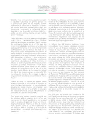 46
Este Plan tiene como uno de sus ejes transversales
la igualdad sustantiva de género, porque sin
la participación plena de las mujeres, quienes
representan la mitad de la población, en todos
los ámbitos de la vida nacional, México será una
democracia incompleta y enfrentará fuertes
barreras en su desarrollo económico, político y
social. Los retos en esta materia son aún muchos
y muy complejos.
Según la Encuesta Nacional de Ocupación y Empleo
(ENOE) 2012, 18.4 millones de mujeres formaban
parte de la población ocupada en el país; su tasa
de participación laboral es de 42.9%, casi dos
veces menor a la de los hombres. A pesar de que la
participación femenina en la economía ha crecido
aceleradamente en los últimos 40 años, en su
mayoría se siguen desempeñando en puestos de
menor jerarquía, en trabajos precarios que carecen
de seguridad social, y en actividades propias de los
roles asignados a su género, es decir, en el sector
de servicios como vendedoras, profesoras,
enfermeras y cuidadoras de niños. Asimismo, en
México se observan grandes diferencias de género
en cuanto al trabajo remunerado: 49.5% de las
mujeres ocupadas ganan menos de dos salarios
mínimos en comparación con el 34.7% de los
hombres. Según el Índice de Discriminación Salarial
de 2012, las mujeres ganan en promedio 5%
menos que los hombres. Sin embargo, en algunas
ocupaciones la brecha de percepciones es mucho
mayor.
Cuatro de cada 10 hogares en México tienen
jefatura femenina, lo que refleja el aumento de
su presencia en la economía y el mercado laboral.
Usualmente, estas mujeres desempeñan una
doble jornada: además de su empleo se encargan
del trabajo doméstico, aunque este último no se
contabiliza en las cuentas nacionales.
Otro grupo que requiere atención especial son
las personas adultas mayores de 65 años, que
representan el 6.2% de la población y casi la mitad
está en situación de pobreza. Existe una enorme
brecha entre lo que establece la letra de nuestro
marco jurídico, como la Ley de los Derechos de
las Personas Adultas Mayores, y la situación de
vulnerabilidad y exclusión que enfrentan estos
mexicanos.
En el ámbito rural existen severas restricciones que
inhiben el desarrollo de las mujeres y los hombres
del campo: la pulverización de la propiedad, que no
sólo se presenta en la propiedad social, sino que
es más aguda en la pequeña propiedad. Asimismo,
la falta de transferencia de la propiedad agraria,
la persistencia de conflictos por la posesión de la
tierra, el envejecimiento de los sujetos agrarios
y la feminización del campo derivado de los
movimientos migratorios son algunas de las
problemáticas que deben afrontarse para lograr un
desarrollo agrario justo y equitativo.
En México hay 68 pueblos indígenas cuyas
comunidades tienen rasgos culturales comunes
como el uso de lenguas originarias y formas
propias de organización. Los esfuerzos dirigidos
a atender las carencias de dichas poblaciones en
ocasiones han resultado ser poco efectivos debido
a las barreras culturales y lingüísticas, además de
una acción pública que no ha sido culturalmente
pertinente. Lo anterior se ha traducido en una
barrera adicional que dificulta su movilidad social.
Estos pueblos históricamente han reclamado el
derecho a la vida y al bienestar social, así como a
construir una conciencia colectiva partiendo del
respeto a la diversidad cultural. Como quedó claro
a través de consultar a comunidades indígenas
en el marco de las consultas del Plan Nacional
de Desarrollo 2013-2018, una política adecuada
para la acción indígena debe ser concebida desde
la interculturalidad y el diálogo entre todos los
pueblos originarios, donde la diversidad sea motivo
de armonía, respeto, igualdad y justicia, y en la que
se escuchen las necesidades de este sector de la
población. De lo contrario, se corre el riesgo de
implementar políticas de tutelaje y asistencialismo
que poco ayuden al desarrollo integral de los
pueblos indígenas.
Por otro lado, de acuerdo con estadísticas del
INEGI, en México el número de personas con alguna
limitación física o mental ascendía a 5.7 millones
en 2010. Desde 1995, el Gobierno Federal ha
destinado recursos para crear las instituciones y
mecanismos a fin de garantizar los derechos de
las personas con discapacidad y contribuir a su
desarrollo integral e inclusión plena. Sin embargo,
aún persiste una brecha importante en el acceso
a la educación en condiciones adecuadas, así
como el acceso a oportunidades de trabajo para
 