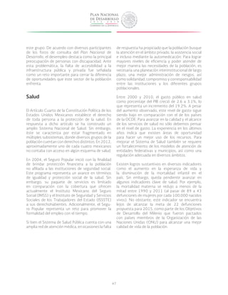 47
este grupo. De acuerdo con diversos participantes
de los foros de consulta del Plan Nacional de
Desarrollo, el desempleo destaca como la principal
preocupación de personas con discapacidad. Ante
esta problemática, la falta de accesibilidad a la
infraestructura pública y privada fue señalada
como un reto importante para cerrar la diferencia
de oportunidades que este sector de la población
enfrenta.
Salud
El Artículo Cuarto de la Constitución Política de los
Estados Unidos Mexicanos establece el derecho
de toda persona a la protección de la salud. En
respuesta a dicho artículo se ha construido un
amplio Sistema Nacional de Salud. Sin embargo,
éste se caracteriza por estar fragmentado en
múltiples subsistemas, donde diversos grupos de la
población cuentan con derechos distintos. En 2012,
aproximadamente uno de cada cuatro mexicanos
no contaba con acceso en algún esquema de salud.
En 2004, el Seguro Popular inició con la finalidad
de brindar protección financiera a la población
no afiliada a las instituciones de seguridad social.
Este programa representa un avance en términos
de igualdad y protección social de la salud. Sin
embargo, su paquete de servicios es limitado
en comparación con la cobertura que ofrecen
actualmente el Instituto Mexicano del Seguro
Social (IMSS) y el Instituto de Seguridad y Servicios
Sociales de los Trabajadores del Estado (ISSSTE)
a sus derechohabientes. Adicionalmente, el Segu-
ro Popular representa un reto para promover la
formalidad del empleo con el tiempo.
Si bien el Sistema de Salud Pública cuenta con una
amplia red de atención médica, en ocasiones la falta
de respuesta ha propiciado que la población busque
la atención en el ámbito privado, la asistencia social
e incluso mediante la automedicación. Para lograr
mayores niveles de eficiencia y poder atender de
mejor manera las necesidades de la población, es
necesaria una planeación interinstitucional de largo
plazo, una mejor administración de riesgos, así
como solidaridad, compromiso y corresponsabilidad
entre las instituciones y los diferentes grupos
poblacionales.
Entre 2000 y 2010, el gasto público en salud
como porcentaje del PIB creció de 2.6 a 3.1%, lo
que representa un incremento del 19.2%. A pesar
del aumento observado, este nivel de gasto sigue
siendo bajo en comparación con el de los países
de la OCDE. Para avanzar en la calidad y el alcance
de los servicios de salud no sólo debemos pensar
en el nivel de gasto. La experiencia en los últimos
años indica que existen áreas de oportunidad
para hacer un mejor uso de los recursos. Para
mejorar el Sistema de Salud también se requiere
un fortalecimiento de los modelos de atención de
entidades federativas y municipios, así como una
regulación adecuada en diversos ámbitos.
Existen logros sustantivos en diversos indicadores
como el aumento en la esperanza de vida y
la disminución de la mortalidad infantil en el
país. Sin embargo, queda pendiente avanzar en
algunos indicadores clave de salud. Por ejemplo,
la mortalidad materna se redujo a menos de la
mitad entre 1990 y 2011 (al pasar de 89 a 43
defunciones de mujeres por cada 100,000 nacidos
vivos). No obstante, este indicador se encuentra
lejos de alcanzar la meta de 22 defunciones
propuesta para 2015, como parte de los Objetivos
de Desarrollo del Milenio que fueron pactados
con países miembros de la Organización de las
Naciones Unidas (ONU) para alcanzar una mejor
calidad de vida de la población.
 