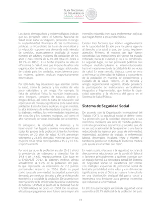 49
Los datos demográficos y epidemiológicos indican
que las presiones sobre el Sistema Nacional de
Salud serán cada vez mayores, poniendo en riesgo
la sustentabilidad financiera de las instituciones
públicas. La fecundidad, las tasas de mortalidad y
la migración suponen una demanda más elevada
de servicios, especialmente asociada al mayor
número de adultos mayores (la población de 65
años y más crecerá de 6.2% del total en 2010 a
10.5% en 2030). Este hecho impacta no sólo en
el Sistema de Salud, sino que impone desafíos a la
organización familiar, así como cargas adicionales
de trabajo para los cuidados, especialmente para
las mujeres, quienes realizan mayoritariamente
este trabajo.
Por otro lado, hay situaciones que atentan contra
la salud, como la pobreza y los estilos de vida
poco saludables y de riesgo. Por ejemplo, la
falta de actividad física, la nutrición inadecuada,
sexo inseguro, consumo de tabaco, alcohol y
drogas ilícitas, así como la falta de educación vial
repercuten de manera significativa en la salud de la
población. Estos factores explican, en gran medida,
la alta incidencia de enfermedades crónicas como
la diabetes mellitus, las enfermedades isquémicas
del corazón y los tumores malignos, así como el
alto número de personas lesionadas por accidentes.
El sobrepeso, la obesidad, la diabetes y la
hipertensión han llegado a niveles muy elevados en
todos los grupos de la población. Entre los hombres
mayores de 20 años de edad, 42.6% presentan
sobrepeso y 26.8% obesidad, mientras que en las
mujeres estas cifras corresponden a 35.5 y 37.5%,
respectivamente.
Por otra parte, en la población escolar (5-11 años)
la prevalencia de sobrepeso y obesidad fue de
19.8 y de 14.6%, respectivamente. Con base en
la ENSANUT 2012, la diabetes mellitus afecta
actualmente al 9.2% de la población del país,
lo que representa un incremento de 2.2 puntos
porcentuales respecto de 2006. Dado su papel
como causa de enfermedad, la obesidad aumenta la
demanda por servicios de salud y afecta el desarrollo
económico y social de la población. De acuerdo con
estimaciones de la Universidad Nacional Autónoma
de México (UNAM), el costo de la obesidad fue de
67,000 millones de pesos en 2008. De no actuar,
el costo que pagaremos en el futuro será mayor a la
inversión requerida hoy para implementar políticas
que hagan frente a esta problemática.
Existen tres factores que inciden negativamente
en la capacidad del Estado para dar plena vigencia
al derecho a la salud y que, por tanto, requieren
atención. Primero, el modelo con que fueron
concebidas las instituciones del sector ha estado
enfocado hacia lo curativo y no a la prevención.
En segundo lugar, no han permeado políticas con
enfoque multidisciplinario e interinstitucionales
hacia el mejoramiento de la calidad de los servicios
de salud. En este sentido, destaca como un reto
a enfrentar la diversidad de hábitos y costumbres
de la población en materia de conocimiento y
cuidado de la salud. Tercero, en la rectoría y
arreglo organizacional vigentes, donde prevalece
la participación de instituciones verticalmente
integradas y fragmentadas, que limitan la capa-
cidad operativa y la eficiencia del gasto en el
Sistema de Salud Pública.
Sistema de Seguridad Social
De acuerdo con la Organización Internacional del
Trabajo (OIT), la seguridad social se define como
“La protección que la sociedad proporciona a sus
miembros, mediante una serie de medidas públicas,
contra las privaciones económicas y sociales que, de
no ser así, ocasionarían la desaparición o una fuerte
reducción de los ingresos por causa de enfermedad,
maternidad, accidente de trabajo, o enfermedad
laboral, desempleo, invalidez, vejez y muerte; y
también la protección en forma de asistencia médica
y de ayuda a las familias con hijos”.
En nuestro país, el acceso a la seguridad social está
directamente relacionado con la condición laboral
y favorece principalmente a quienes cuentan con
un trabajo formal. La estructura actual del Sistema
de Seguridad Social se caracteriza por contar
con múltiples esquemas de protección social de
limitada portabilidad entre ellos y con diferencias
significativas entre sí. Dicha estructura ha resultado
en una distribución desigual del gasto social y
representa una limitante para generar incentivos
que induzcan a la formalidad.
En 2010, la carencia por acceso a la seguridad social
ascendió a 60.7% del total de la población del país.
 