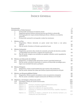 5
Presentación	
Introducción y Visión General	
1.	 El desarrollo nacional en el contexto actual	
2.	 Diagnóstico general: México enfrenta barreras que limitan su desarrollo	 	
	 3.	 Estrategia general: mayor productividad para llevar a México a su máximo
	 potencial	
4.	 El desarrollo nacional le corresponde a todos los mexicanos	
I.	 México en Paz	
I.1.	 Diagnóstico: México demanda un pacto social más fuerte y con plena
	vigencia	
I.2.	 Plan de acción: fortalecer al Estado y garantizar la paz	
II.	 México Incluyente	
II.1.	 Diagnóstico: persisten altos niveles de exclusión, privación de derechos sociales 	
	 y desigualdad entre personas y regiones de nuestro país	
II.2.	 Plan de acción: integrar una sociedad con equidad, cohesión social e igualdad de 	
	 oportunidades	
III.	 México con Educación de Calidad	
III.1.	 Diagnóstico: es indispensable aprovechar nuestra capacidad intelectual	
III.2.	 Plan de acción: articular la educación, la ciencia y el desarrollo tecnológico para 	
	 lograr una sociedad más justa y próspera	
IV.	 México Próspero	
IV.1.	 Diagnóstico: existe la oportunidad para que seamos más productivos	
IV.2.	 Plan de acción: eliminar las trabas que limitan el potencial productivo del país
V.	 México con Responsabilidad Global	
V.1.	 Diagnóstico: México puede consolidarse como una potencia emergente	
V.2.	 Plan de acción: consolidar el papel constructivo de México en el mundo	
VI.	 Objetivos, estrategias y líneas de acción	
VI.A.	 Estrategias y líneas de acción transversales	
VI.1.	 México en Paz	
Objetivo 1.1.	 Promover y fortalecer la gobernabilidad democrática.	
Objetivo 1.2.	 Garantizar la Seguridad Nacional.	
Objetivo 1.3.	 Mejorar las condiciones de seguridad pública.	
Objetivo 1.4.	 Garantizar un Sistema de Justicia Penal eficaz, expedito, imparcial y
			transparente.	
Objetivo 1.5.	 Garantizar el respeto y protección de los derechos humanos y la
			 erradicación de la discriminación.	
Índice General
9
11
14
15
19
25
27
29
39
41
43
53
57
60
67
69
72
85
89
92
99
101
104
105
105
106
108
109
110
 