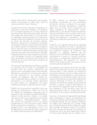 50
Aunque este nivel es cuatro puntos porcentuales
inferior al observado en 2008, sigue siendo la
carencia social con mayor incidencia.
Actualmente, el 84.4% del gasto del gobierno en
protección social está destinado a la población
con un trabajo asalariado en el sector formal de
la economía que sólo representa el 40% del total.
Esto implica que únicamente el 15.6% del gasto
en seguridad social del gobierno se utiliza para
atender al 60% de la población, fracción en la cual
se ubican las personas de menores ingresos.
Asimismo, destaca que el Sistema de Protección
Social vigente excluye a un gran número de mujeres
que realizan trabajo no remunerado a lo largo de
toda su vida. Por tanto, es fundamental garantizar
una distribución adecuada del gasto en seguridad
social de una manera que se procure el desarrollo
integral del Sistema, sin que esto genere incentivos
a la informalidad. El acceso a la seguridad social
debe contemplar mecanismos que fomenten la
inserción de un mayor número de mexicanos a la
economía formal.
El Sistema de Seguridad Social en México también
se caracteriza por la falta de portabilidad de
derechos entre los diversos subsistemas que
existen tanto a nivel federal como en las entidades
federativas y municipios. La consecuencia directa
de esta deficiencia es que quienes deciden
cambiar de empleador, antes de cumplir con
cierta antigüedad laboral, pierden sus beneficios
pensionarios y de atención médica, generando
un gran número de trabajadores con largas
trayectorias laborales y desprotección en la vejez.
El IMSS es la institución de seguridad social más
grande de Latinoamérica: cuenta con más de
16 millones de trabajadores asegurados, que se
traducen en casi 58 millones de derechohabientes.
Además, brinda servicios médicos a la pobla-
ción que no cuenta con seguridad social a través
del Programa IMSS-Oportunidades. Dentro
del contexto de seguridad social y de manera
complementaria a los servicios de salud, el IMSS
brinda prestaciones económicas y servicios que
protegen tanto a los trabajadores como a sus
familiares frente a un evento de riesgo, y apoyan en
el cuidado infantil durante la jornada laboral.
El IMSS presenta un panorama financiero
complicado, ocasionado por una combinación
de factores internos y externos. Por una parte,
enfrenta la transición demográfica y epidemio-
lógica que ha tenido como consecuencia una
mayor prevalencia de padecimientos crónico-
degenerativos, cuya atención requiere de mayores
recursos económicos. Por otra parte, dicho insti-
tuto observa retos financieros derivados de su
régimen de jubilaciones y pensiones y de una
contratación acelerada de personal en los últimos
años.
El ISSSTE es la segunda institución de seguridad
social más importante del país y representa el
11% del gasto operativo del sector público federal.
Este organismo requiere ser fortalecido para
garantizar su viabilidad. Mientras que las
reformas a la Ley del ISSSTE, aprobadas en 2007,
contribuyeron a sanear la situación financiera
del mismo, la composición poblacional de sus
derechohabientes del segmento de servicios
médicos tiene implicaciones en la duración, costo y
recurrencia de los tratamientos.
Los problemas que enfrenta el Sistema de Segu-
ridad Social representan un gran reto que hace
necesario llevar a cabo políticas que fortalezcan
la situación financiera de estas instituciones, en
virtud de que sus necesidades y costos presentan
una tendencia de crecimiento mayor a la de sus
ingresos.Deestaforma,esimportanteimplementar
acciones enfocadas en hacer más eficiente su
operación, con énfasis en aquellas que les permitan
contener su gasto. El gasto administrativo en
los sistemas de Seguridad Social es elevado, ya
que representa 11.4% del gasto total, que es
significativamente mayor en comparación con el
promedio de 3.9% en países miembros de la OCDE.
Asimismo, un Sistema de Seguridad Social Integral
debe contemplar un seguro de desempleo que
proteja a las familias ante cambios temporales en
la condición laboral. En este sentido, el Reporte
de Empleo 2012 publicado por la OCDE señala
que un limitado alcance de las medidas de apoyo
para pérdidas de empleo incide en el aumento
del sector informal. De acuerdo con el Informe de
Perspectivas 2012 de dicha organización, México
es el único país miembro que no contaba con un
 