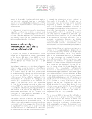 51
seguro de desempleo. Este beneficio debe aportar
una protección adecuada para que el trabajador
cuente con un periodo de búsqueda que le permita
encontrar un empleo acorde con sus capacidades y
productividad.
En todo caso, el fortalecimiento de los sistemas de
seguridad social es una condición necesaria para
avanzar hacia una verdadera seguridad universal.
Esta meta requiere el impulso a la formalidad como
una solución sustentable que garantice el acceso a
la seguridad social de los mexicanos.
Acceso a vivienda digna,
infraestructura social básica
y desarrollo territorial
En materia de vivienda e infraestructura social
básica, se ha avanzado de manera importante
en los últimos 20 años. Entre 1990 y 2010,
la proporción de la población que no contaba con
servicios básicos de vivienda pasó de 44 a 19
por ciento.
Sin embargo, los avances en este rubro no han sido
uniformes para todas las regiones y localidades
del país. En 2010, la carencia de servicios básicos
en la vivienda afectó a 9.4% de la población en
localidades urbanas, mientras que en zonas rurales
se presenta en 50.4%. En el mismo sentido,
existen grupos de la población particularmente
desatendidos: la necesidad de reemplazo de
vivienda está concentrada en la población no
afiliada a la seguridad social, que representa
el 73% de la necesidad nacional y solamente
recibe el 30% del financiamiento total destinado
a vivienda. En este sentido, se requiere fomentar
mecanismos que puedan dar respuesta a las
necesidades específicas de las mujeres con
esquemas de financiamiento apropiados a su
situación en el mercado de trabajo.
Actualmente existen en México 2.8 millones de
viviendas que necesitan ser reemplazadas y 11.8
millones que requieren algún tipo de mejoramiento
o ampliación. Asimismo, para atender el crecimiento
de la población se estima que en los próximos 20
años se demandarán 10.8 millones de soluciones
de vivienda debido a la creación de nuevos hogares.
El modelo de crecimiento urbano reciente ha
fomentado el desarrollo de viviendas que se
encuentran lejos de servicios como escuelas,
hospitales y centros de abasto. Es decir, la
producción de vivienda nueva ha estado basada en
un modelo de crecimiento urbano extensivo. Los
desarrollos habitacionales se ubicaron en zonas
alejadas de los centros de trabajo y de servicios,
sin una densidad habitacional adecuada que
permitiera costear servicios, vías de comunicación
y alternativas de transporte eficientes. Esto ha
generado comunidades dispersas, un debilita-
miento del tejido social y un uso poco eficiente de
los recursos de la economía a través de altos costos
de transporte para los trabajadores y las empresas.
Loanteriortambiénsehatraducidoenunimportante
número de viviendas deshabitadas. De acuerdo con
el Censo de Población y Vivienda 2010, el número
de viviendas deshabitadas fue de casi 5 millones
y las de uso temporal de poco más de 2 millones.
Ante esta coyuntura, es necesario impulsar el
desarrollo de ciudades más compactas con mayor
densidad de población y actividad económica.
Alternativas como los mercados de vivienda usada
y en renta aún son incipientes, lo que dificulta
que se pueda utilizar la oferta disponible para
solucionar las necesidades habitacionales
existentes. El mercado secundario de vivienda en
México tiene un peso pequeño, aunque hay signos
de que ha incrementado su participación. A pesar
de que siguen existiendo inhibidores, como los altos
costos del traslado de propiedad, el financiamiento
para la adquisición de vivienda usada en INFONAVIT
prácticamente se duplicó en la década pasada:
mientras que en 2002 representaba 13%, para
2012 la proporción fue de 21%. Dado el creci-
miento urbano antes descrito, la vivienda usada
resulta cada vez más atractiva ya que se encuentra
mejor ubicada que las nuevas, lo que ofrece una
mejor calidad de vida a sus habitantes.
Por su parte, el 23% de las viviendas habitadas se
clasifican como no propias (rentadas, prestadas
y en otra situación). En México, la mayor parte
del mercado de renta es informal y no existe un
sistema formal de propietarios, administradores
de la propiedad ni compañías dedicadas a invertir
en la construcción y administración de vivienda
para renta.
 