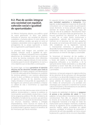 53
II.2. Plan de acción: integrar
una sociedad con equidad,
cohesión social e igualdad
de oportunidades
Un México Incluyente plantea una política social
de nueva generación. Es decir, una política
enfocada en alcanzar una sociedad de derechos
ciudadanos y humanos plenos. En este sentido, se
proponen políticas sociales que giran en torno al
ciudadano, ubicándolo como un agente de cambio,
protagonista de su propia superación a través
de su organización y participación activa.
La prioridad será integrar una sociedad con
equidad, cohesión social e igualdad de opor-
tunidades. Un México Incluyente busca consolidar
plataformas de movilidad social que contribuyan
a cerrar las brechas existentes entre diferentes
grupos sociales y regiones del país. En este sentido,
se plantea guiar la acción del gobierno en torno a
cinco objetivos que se describen a continuación.
En primer lugar, se busca garantizar el ejercicio
efectivo de los derechos sociales para toda la
población. Esto implica asegurar una alimentación
y nutrición adecuada de los individuos en condición
de extrema pobreza o con carencia alimentaria
severa. Es decir, un México sin hambre. Asimismo,
el ejercicio efectivo de los derechos sociales
implica fortalecer el desarrollo de capacidades en
los hogares con carencias para contribuir a mejorar
su calidad de vida e incrementar su capacidad
productiva.
Sin duda, la vía más efectiva para cerrar el ciclo de
políticas asistencialistas y superar la pobreza es
construyendo oportunidades productivas a través
de los programas públicos. Por ello, el Gobierno de
la República fortalecerá las acciones que permitan
a los mexicanos en situación de desventaja invertir
sus recursos, iniciativas, talentos y energías
emprendedoras. Estos recursos en manos de la
sociedad constituyen una fuente para democratizar
la productividad y generar riqueza en beneficio de
los mexicanos que más lo necesitan.
En segundo término, se propone transitar hacia
una sociedad equitativa e incluyente. Para
lograrlo, se plantea generar esquemas de desarrollo
comunitario con un mayor grado de participación
social. Asimismo, se busca articular políticas que
atiendan de manera específica cada etapa del
ciclo de vida de la población. Necesitamos hacer
de México un país para todas las generaciones. Se
buscará garantizar los derechos de la infancia
a través de un mejor diseño institucional y
programático, además del incremento de la
inversión en el bienestar de los más pequeños
de acuerdo con el principio del interés superior del
niño establecido en la legislación nacional
e internacional. Asimismo, se propiciará el
desarrollo humano integral de los adultos mayores
brindándoles todas las oportunidades necesarias
para alcanzar un nivel de vida digno y sustentable.
Se fomentará el bienestar de los pueblos y
comunidades indígenas a través de una revisión
a fondo del diseño e instrumentación de los
programas enfocados a su beneficio, y de la
operación de los fondos destinados a su desarrollo
económico y social. Todo ello, en el marco de un
pleno respeto a su autonomía, identidades, voces
y prioridades.
Asimismo, se buscará asegurar la vigencia efectiva
de los derechos de las personas con discapacidad
y contribuir a su desarrollo integral, lo que transita
por su inclusión al mercado de trabajo y la dinámica
social, además de impulsar, con el apoyo de
los medios de comunicación y la sociedad civil,
estrategias que coadyuven a transformar la actual
cultura excluyente y discriminatoria en una abierta
a la tolerancia y la diversidad.
En materia de salubridad, el objetivo es asegurar
el acceso a los servicios de salud. En otras
palabras, se busca llevar a la práctica este derecho
constitucional. Para ello, se propone fortalecer
la rectoría de la Secretaría de Salud y promover
la integración funcional a lo largo de todas las
instituciones que la integran. Asimismo, se plantea
reforzar la regulación de los establecimientos de
atención médica, aplicar estándares de calidad
rigurosos, privilegiar el enfoque de prevención y
promoción de una vida saludable, así como renovar
la planeación y gestión de los recursos disponibles.
 