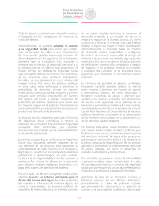 54
Todo lo anterior, cuidando una atención continua
e integrada de los trabajadores sin importar su
condición laboral.
Adicionalmente, se plantea ampliar el acceso
a la seguridad social para evitar que proble-
mas inesperados de salud o que movimientos
de la economía puedan interrumpir historias de
desarrollo personal. Una seguridad social incluyente
permitirá que la ciudadanía viva tranquila y
enfoque sus esfuerzos al desarrollo personal y a
la construcción de un México más productivo. Al
mismo tiempo, un Sistema de Seguridad Social
más incluyente deberá incrementar los incentivos
de las empresas para contratar trabajadores
formales, ya que disminuirá el costo relativo del
empleo formal. Por tanto, las políticas públicas
en este rubro están enfocadas a promover la
portabilidad de derechos, ofrecer un soporte
universal a las personas adultas mayores y proveer
respaldo ante pérdidas importantes de fuentes
del ingreso, así como a ampliar esquemas de
protección de manera temporal para evitar que
los hogares caigan en la pobreza, fomentando la
corresponsabilidad y la incorporación a los procesos
productivos formales de la economía.
Se buscará diseñar esquemas para que el Sistema
de Seguridad Social contribuya a resarcir la
exclusión de las mujeres. Un Sistema de Seguridad
incluyente debe contemplar, por ejemplo,
mecanismos que impidan que la maternidad limite
su desarrollo profesional.
Los esfuerzos para lograr un Sistema de Seguridad
Social más incluyente también requieren de un
uso eficiente de los recursos para garantizar la
sustentabilidad de dicho Sistema en el mediano y
largo plazos. Lo anterior, considerando la dinámica
poblacional y epidemiológica. En este sentido,
se busca la corresponsabilidad con los usuarios y
reorientar las labores de planeación y operación
para obtener mejores márgenes financieros a lo
largo de la cadena de atención del Sistema.
Por otro lado, un México Incluyente tendrá como
objetivo proveer un entorno adecuado para el
desarrollo de una vida digna. Para ello, se plantea
dar impulso a soluciones de vivienda dignas, así
como al mejoramiento de espacios públicos. En
específico, la Política Nacional de Vivienda consiste
en un nuevo modelo enfocado a promover el
desarrollo ordenado y sustentable del sector; a
mejorar y regularizar la vivienda urbana, así como
a construir y mejorar la vivienda rural. Esta Política
implica: i) lograr una mayor y mejor coordinación
interinstitucional; ii) transitar hacia un modelo
de desarrollo urbano sustentable e inteligente;
iii) reducir de manera responsable el rezago en
vivienda; y iv) procurar una vivienda digna para los
mexicanos. Por tanto, se plantea impulsar acciones
de lotificación, construcción, ampliación y mejora
de hogares, y se propone orientar los créditos
y subsidios del Gobierno de la República hacia
proyectos que fomenten el crecimiento urbano
ordenado.
En términos de igualdad de género, un México
Incluyente también plantea reducir la brecha
entre mujeres y hombres en materia de acceso
y permanencia laboral, así como desarrollar y
fortalecer esquemas de apoyo y atención que
ayuden a las mujeres a mejorar sus condiciones
de acceso a la seguridad social además de su
bienestar y autonomía económica. En este sentido,
una demanda recurrente en el proceso de consul-
tas del Plan Nacional de Desarrollo fue el impulsar
políticas tendientes a incrementar la colaboración
de los hombres en el cuidado de su descendencia y
de las personas adultas mayores.
Un México Incluyente busca también promover
una mayor productividad mediante políticas que
faciliten un uso social y económicamente óptimo
del territorio nacional. Se impulsarán programas
que otorguen certidumbre jurídica a la tenencia de
la tierra, reduzcan la fragmentación de los predios
agrícolas y promuevan el ordenamiento territorial
en zonas urbanas, así como el desarrollo de
ciudades sustentables y competitivas.
Por otro lado, se propone reducir la informalidad
y generar empleos mejor remunerados a través
de una legislación laboral y políticas de seguridad
social que disminuyan los costos que enfrentan las
empresas al contratar a trabajadores formales.
Asimismo, la idea de un Gobierno Cercano y
Moderno permea en un México Incluyente,
principalmente a través de políticas sociales
que promueven la transparencia, la rendición de
cuentas y la participación ciudadana. Esto incluye
 