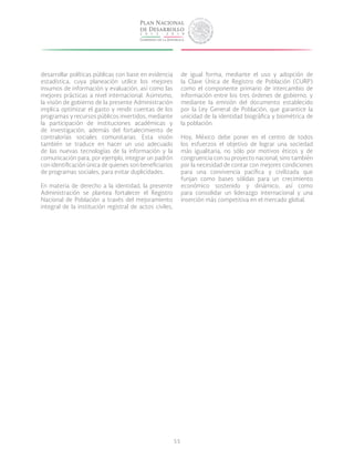 55
desarrollar políticas públicas con base en evidencia
estadística, cuya planeación utilice los mejores
insumos de información y evaluación, así como las
mejores prácticas a nivel internacional. Asimismo,
la visión de gobierno de la presente Administración
implica optimizar el gasto y rendir cuentas de los
programas y recursos públicos invertidos, mediante
la participación de instituciones académicas y
de investigación, además del fortalecimiento de
contralorías sociales comunitarias. Esta visión
también se traduce en hacer un uso adecuado
de las nuevas tecnologías de la información y la
comunicación para, por ejemplo, integrar un padrón
con identificación única de quienes son beneficiarios
de programas sociales, para evitar duplicidades.
En materia de derecho a la identidad, la presente
Administración se plantea fortalecer el Registro
Nacional de Población a través del mejoramiento
integral de la institución registral de actos civiles,
de igual forma, mediante el uso y adopción de
la Clave única de Registro de Población (CURP)
como el componente primario de intercambio de
información entre los tres órdenes de gobierno, y
mediante la emisión del documento establecido
por la Ley General de Población, que garantice la
unicidad de la identidad biográfica y biométrica de
la población.
Hoy, México debe poner en el centro de todos
los esfuerzos el objetivo de lograr una sociedad
más igualitaria, no sólo por motivos éticos y de
congruencia con su proyecto nacional, sino también
por la necesidad de contar con mejores condiciones
para una convivencia pacífica y civilizada que
funjan como bases sólidas para un crecimiento
económico sostenido y dinámico, así como
para consolidar un liderazgo internacional y una
inserción más competitiva en el mercado global.
 
