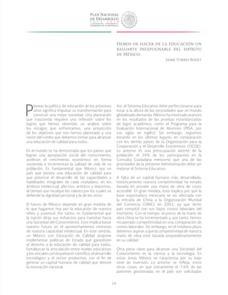 59
P
lanear la política de educación de los próximos
años significa impulsar su transformación para
construir una mejor sociedad. Una planeación
que trascienda requiere una reflexión sobre los
logros que hemos obtenido, un análisis sobre
los rezagos que enfrentamos, una proyección
de los objetivos que nos hemos planteado y una
visión del rumbo que debemos tomar para alcanzar
una educación de calidad para todos.
En el mundo se ha demostrado que los países que
logran una apropiación social del conocimiento,
aceleran el crecimiento económico en forma
sostenida e incrementan la calidad de vida de su
población. Es fundamental que México sea un
país que provea una educación de calidad para
que potencie el desarrollo de las capacidades y
habilidades integrales de cada ciudadano, en los
ámbitos intelectual, afectivo, artístico y deportivo,
al tiempo que inculque los valores por los cuales se
defiende la dignidad personal y la de los otros.
El futuro de México depende en gran medida de
lo que hagamos hoy por la educación de nuestra
niñez y juventud. Por tanto, es fundamental que
la nación dirija sus esfuerzos para transitar hacia
una Sociedad del Conocimiento. Esto implica basar
nuestro futuro en el aprovechamiento intensivo
de nuestra capacidad intelectual. En este sentido,
un México con Educación de Calidad propone
implementar políticas de Estado que garanticen
el derecho a la educación de calidad para todos,
fortalezcan la articulación entre niveles educativos
y los vinculen con el quehacer científico, el desarrollo
tecnológico y el sector productivo, con el fin de
generar un capital humano de calidad que detone
la innovación nacional.
Así, el Sistema Educativo debe perfeccionarse para
estar a la altura de las necesidades que un mundo
globalizado demanda. México ha mostrado avances
en los resultados de las pruebas estandarizadas
de logro académico, como el Programa para la
Evaluación Internacional de Alumnos (PISA, por
sus siglas en inglés). Sin embargo, seguimos
estando en los últimos lugares en comparación
con los demás países de la Organización para la
Cooperación y el Desarrollo Económicos (OCDE).
Lo anterior es una preocupación latente de la
población: el 29% de los participantes en la
Consulta Ciudadana mencionó que una de las
prioridades de la presente Administración debe ser
mejorar el Sistema Educativo.
A falta de un capital humano más desarrollado,
históricamente nuestra competitividad ha estado
basada en proveer una mano de obra de costo
accesible. En gran medida, esto explica por qué la
base exportadora mexicana se vio afectada con
la entrada de China a la Organización Mundial
del Comercio (OMC) en 2001, ya que dicho
país compitió con sus bajos costos laborales del
momento. Con el tiempo, el precio de la mano de
obra china se ha incrementado y, por tanto, hemos
recuperado competitividad en una comparación de
costos laborales. Sin embargo, en el mediano plazo
debemos aspirar a que la competitividad de nuestra
mano de obra esté basada preponderantemente
en su calidad.
Otra pieza clave para alcanzar una Sociedad del
Conocimiento es la ciencia y la tecnología. En
estas áreas México se caracteriza por su bajo
nivel de inversión. Lo anterior se refleja, entre
otras cosas, en que únicamente el 7.6% de las
patentes gestionadas en el país son solicitadas
Hemos de hacer de la educación un
baluarte inexpugnable del espíritu
de México.
Jaime Torres Bodet
 