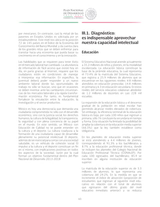 60
por mexicanos. En contraste, casi la mitad de las
patentes en Estados Unidos es solicitada por un
estadounidense. Este nivel nos ubica en la posición
72 de 145 países en el Índice de la Economía del
Conocimiento del Banco Mundial, y da cuenta clara
de los grandes retos que se deben enfrentar para
transitar hacia una economía que pueda basar su
crecimiento en el conocimiento y en la innovación.
Las habilidades que se requieren para tener éxito
en el mercado laboral han cambiado. La abundancia
de información de fácil acceso que existe hoy en
día, en parte gracias al Internet, requiere que los
ciudadanos estén en condiciones de manejar
e interpretar esa información. En específico, la
juventud deberá poder responder a un nuevo
ambiente laboral donde las oportunidades de
trabajo no sólo se buscan, sino que en ocasiones
se deben inventar ante las cambiantes circunstan-
cias de los mercados laborales y la rápida transfor-
mación económica. Por tanto, es fundamental
fortalecer la vinculación entre la educación, la
investigación y el sector productivo.
México es hoy una democracia que demanda una
ciudadanía comprometida no sólo con el desarrollo
económico, sino con la justicia social, los derechos
humanos, la cultura de la legalidad, la transparencia,
la seguridad y con plena conciencia de su papel
en el mundo. En este sentido, un México con
Educación de Calidad no se puede entender sin
la cultura y el deporte. La cultura coadyuva a la
formación de una ciudadanía capaz de desarrollar
plenamente su potencial intelectual. El deporte,
ademásdeseresencialparacontarconunasociedad
saludable, es un vehículo de cohesión social. El
impulso a la cultura y el deporte constituye un fin
en sí mismo, con implicaciones positivas en todos
los aspectos de la sociedad, razón por la cual
forman un objetivo fundamental dentro del Plan
Nacional de Desarrollo 2013-2018.
III.1.	Diagnóstico:
es indispensable aprovechar
nuestra capacidad intelectual
Educación
El Sistema Educativo Nacional atiende actualmente
a 35.2 millones de niños y jóvenes, en la modalidad
escolarizada. La educación básica constituye la
base de la pirámide educativa, la cual representa
el 73.4% de la matrícula del Sistema Educativo,
que registra a 25.9 millones de alumnos que se
encuentran en los siguientes niveles: 4.8 millones
atendidos en educación preescolar, 14.8 millones
en primaria y 6.3 en educación secundaria. En estos
niveles del servicio educativo colaboran alrededor
de 1.2 millones de docentes en casi 228 mil
escuelas.
La expansión de la educación básica y el descenso
gradual de la población en edad escolar han
permitido alcanzar niveles elevados de cobertura.
Sin embargo, la eficiencia terminal de la educación
básica es baja: por cada 100 niños que ingresan a
primaria, sólo 76 concluyen la secundaria en tiempo
y forma. Esta situación ha limitado la posibilidad de
ampliar la cobertura en la educación media superior
(66.3%) que la ley también establece como
obligatoria.
En los planteles de educación media superior
se está atendiendo a 4.4 millones de jóvenes,
correspondiendo el 91.3% a los bachilleratos y
8.7% a la educación profesional técnica, donde
se incluyen los planteles del Colegio Nacional de
Educación Profesional Técnica (CONALEP). Por
cada 100 egresados del bachillerato, 85.9 se
inscriben en alguna institución de educación
superior.
La matrícula de la educación superior es de 3.3
millones de alumnos, lo que representa una
cobertura del 29.2%. En la medida en que se
incremente el índice de absorción (proporción de
estudiantes que ingresan al siguiente nivel edu-
cativo en relación con el total de alumnos
que egresaron del último grado del nivel
educativo inmediato anterior) y se reduzca
 
