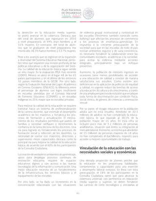 61
la deserción en la educación media superior,
se podrá avanzar en la cobertura. Destaca que
del total de alumnos que ingresaron en 2010
a nivel preparatoria, el 49% eran hombres y el
51% mujeres. En contraste, del total de alum-
nos que se graduaron de nivel preparatoria ese
mismo año, 46.3% fueron hombres y 53.7% mujeres.
Pese a los avances que se registran en la expansión
y diversidad del Sistema Educativo Nacional, persis-
ten retos que requieren una revisión profunda de las
políticas educativas y de la organización del Siste-
ma. La calidad de la educación básica sigue siendo
un reto mayor. En la evaluación PISA más reciente
(2009), México se ubicó en el lugar 48 de los 65
países participantes y en el último de los entonces
33 países miembros de la OCDE. Por otro lado,
según la Evaluación Nacional del Logro Académico
en Centros Escolares (ENLACE), la diferencia entre
el porcentaje de alumnos con logro insuficiente
en escuelas atendidas por el Consejo Nacional
de Fomento Educativo (CONAFE) y en escuelas
indígenas es 35% mayor que en escuelas privadas.
Para mejorar la calidad de la educación se requiere
transitar hacia un sistema de profesionalización
de la carrera docente, que estimule el desempeño
académico de los maestros y fortalezca los pro-
cesos de formación y actualización. El mejora-
miento de los resultados permitirá que padres de
familias y sociedad ratifiquen e incrementen la
confianza en la tarea decisiva de los docentes. Una
vía para lograrlo es fortaleciendo los procesos de
formación inicial y selección de los docentes. La
necesidad de contar con maestros, directores y
supervisores mejor capacitados destaca como la
principal vía para mejorar la calidad de la educación
básica, de acuerdo con el 60% de los participantes
de la Consulta Ciudadana.
Lacreacióndeverdaderosambientesdeaprendizaje,
aptos para desplegar procesos continuos de
innovación educativa, requiere de espacios
educativos dignos y con acceso a las nuevas
tecnologías de la información y comunicación. Una
mejor educación necesita de un fortalecimiento
de la infraestructura, los servicios básicos y el
equipamiento de las escuelas.
Por otro lado, se ha dado un incremento en la
concienciación relacionada con las situaciones
de violencia grupal, institucional y contextual en
las escuelas (fenómeno también conocido como
bullying) que afectan los procesos de convivencia
y los procesos de enseñanza-aprendizaje. En
respuesta a la creciente preocupación de la
sociedad para que en las escuelas de todo el país
existan ambientes seguros y de sana convivencia,
es necesario fortalecer la colaboración entre las
comunidades escolares, académicas y la sociedad,
para acotar la violencia mediante acciones
integrales, principalmente bajo un enfoque
preventivo.
Asimismo, la población de menores ingresos en
ocasiones tiene menos posibilidades de acceder
a una educación de calidad y concluir de manera
satisfactoria sus estudios. Como existen aún
deficiencias en la aplicación de políticas de equidad
y calidad, es urgente reducir las brechas de acceso
a la educación, la cultura y el conocimiento, a través
deunaampliaperspectivadeinclusiónqueerradique
toda forma de discriminación por condición física,
social, étnica, de género, de creencias u orientación
sexual.
Por su parte, el rezago educativo en la población
adulta aún no está resuelto. Alrededor de 32.3
millones de adultos no han completado la educa-
ción básica, lo que equivale al 38.5% de la
población mayor de 15 años. En esta cifra se
incluyen poco más de 5.1 millones de personas
analfabetas, situación que limita su integración al
mercado laboral. Asimismo, se estima que alrededor
de 15 millones de personas mayores de 18 años
no han completado el bachillerato, requisito para
acceder a mejores oportunidades de trabajo.
Vinculación de la educación con las
necesidades sociales y económicas
Una elevada proporción de jóvenes percibe que
la educación no les proporciona habilidades,
competencias y capacidades para una inserción
y desempeño laboral exitosos. En línea con esta
preocupación, el 18% de los participantes en la
Consulta Ciudadana opinó que para alcanzar la
cobertura universal, con pertinencia en educación
media superior y superior, se deben fortalecer
las carreras de corte tecnológico y vincularlas al
 
