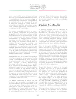 62
sector productivo. Por tanto, es necesario innovar
el Sistema Educativo para formular nuevas opciones
y modalidades que usen las nuevas tecnologías de
la información y la comunicación, con modalidades
de educación abierta y a distancia. A su vez,
es importante fomentar las carreras técnicas y
vocacionales que permitan la inmediata incorpo-
ración al trabajo, propiciando la especialización, así
como la capacitación en el trabajo.
Para lograr una educación de calidad, se requiere
que los planes y programas de estudio sean
apropiados, por lo que resulta prioritario conciliar
la oferta educativa con las necesidades sociales
y los requerimientos del sector productivo.
Adicionalmente, es necesario fomentar meca-
nismos que permitan certificar que las personas
que cuentan con experiencia laboral, pero no
estudios formales, puedan acreditar sus
conocimientos y habilidades mediante un docu-
mento oficial. Además, frente a los retos que
impone la globalización del conocimiento, es nece-
sario fortalecer las políticas de internacionali-
zación de la educación, mediante un enfoque que
considere la coherencia de los planes de estudio y la
movilidad de estudiantes y académicos.
Adicionalmente, hoy en día existe un desequilibrio
entre la demanda de los jóvenes por ciertas
carreras y las necesidades del sector productivo.
De las carreras con mayor número de profesio-
nistas ocupados –Ciencias Administrativas,
Contaduría y Derecho–, un 49.6, 67.7 y 68%
de los egresados no desempeña labores afines a
sus estudios, respectivamente. Este desequilibrio
también se refleja en sus remuneraciones: en
promedio, los egresados de ingenierías ganan 13%
más que sus pares de las tres carreras mencionadas.
Por lo anterior, es necesario desarrollar mecanismos
que mejoren la orientación vocacional de los
estudiantes, en particular en las transiciones entre
los diferentes niveles educativos.
Una realidad preocupante en nuestro país son
los jóvenes que no estudian y no trabajan. Esta
situación conlleva un alto costo económico, social,
y humano, ya que se desaprovecha el recurso más
importante del cual goza México hoy en día: una
juventud que tiene el potencial de convertirse en
el gran motor del desarrollo económico y social
de nuestro país. En este sentido, el presente Plan
Nacional de Desarrollo reconoce que la vinculación
de la educación con el mercado laboral debe
atender esta realidad como una de sus estrategias
más apremiantes.
Evaluación de la educación
El Instituto Nacional para la Evaluación de
la Educación (INEE) fue creado por Decreto
Presidencial el 8 de agosto de 2002, como un
organismo público descentralizado de carácter
técnico para apoyar la función de evaluación del
Sistema Educativo Nacional, por lo que ha ofrecido
a las autoridades educativas federal y locales,
así como a la sociedad mexicana, información y
conocimiento para apoyar la toma de decisiones
que contribuyan a mejorar la calidad educativa.
Antes de la creación del INEE, ya se realizaban
diversas evaluaciones educativas por parte de la
Secretaría de Educación Pública (SEP) y de algu-
nas entidades federativas. Sin embargo, sin dejar
de reconocer el mérito de haberlas desarrollado,
estos esfuerzos se realizaron con fines específicos,
aislados, y no obstante los datos que aportaron, no
ofrecíanunainformacióncompletayconfiablesobre
la calidad educativa del Sistema Educativo Nacio-
nal. Entre las principales deficiencias operativas se
encontraban la escasez de personal especializado,
la ausencia de difusión de los resultados y la falta
de planeación de las evaluaciones.
Durante los últimos 10 años se ha avanzado
de manera importante en la atención de estas
deficiencias. Destacan los esfuerzos que se
han realizado para conocer los resultados del
aprendizaje de los estudiantes de educación básica
y media superior, a través de la aplicación periódica
de pruebas nacionales de logro académico
(por ejemplo ENLACE) en las áreas de español,
matemáticas, ciencias naturales y ciencias sociales,
así como mediante la participación en proyectos
internacionales como el Programa PISA y en los
estudios del Laboratorio Latinoamericano de
Evaluación de la Calidad de la Educación (LLECE).
Adicionalmente, el fortalecimiento de una cultura
de evaluación ha permitido que la sociedad
mexicana exija una educación de calidad, ya que
 