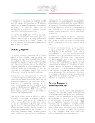 63
cuenta con más y mejores elementos para juzgar
el estado de la educación. Sin embargo, quedan
retos por atender, por ejemplo la falta de definición
sobre cómo se deben complementar los diferentes
instrumentos de evaluación, además del uso
adecuado de la información estadística generada
para el diseño de políticas educativas.
En febrero de 2013, por iniciativa del Poder
Ejecutivo, el Constituyente Permanente aprobó una
reforma constitucional que otorga personalidad
jurídica y patrimonio propio al INEE. Lo anterior con
el fin de hacer del instituto una entidad autónoma
y así fortalecer su acción.
Cultura y deporte
Las ofertas cultural y deportiva son un medio
valioso e imprescindible para consolidar una
educación integral. Una sociedad culturalmente
desarrollada tendrá una mayor capacidad para
entender su entorno y estará mejor capacitada
para identificar oportunidades de desarrollo. Por
su parte, miembros de una sociedad con cultura
deportiva desarrollan capacidades de liderazgo,
competencia y habilidades sociales que mejoran
el bienestar y el nivel de plenitud del individuo.
México tiene una infraestructura y patrimonio
culturales excepcionalmente amplios, que lo ubican
como líder de América Latina en este rubro. De
acuerdo con el Consejo Nacional para la Cultura
y las Artes (CONACULTA), contamos con 187
zonas arqueológicas abiertas al público, 1,184
museos, 7,363 bibliotecas públicas, 594 teatros,
1,852 centros culturales y 869 auditorios, entre
otros espacios, en los cuales se desarrolla una
actividad cultural permanente.
Para que la cultura llegue a más mexicanos es
necesario implementar programas culturales
con un alcance más amplio. Sin embargo, un
hecho que posiblemente impida este avance
es que las actividades culturales aún no han
logrado madurar suficientemente para que sean
autosustentables. Existen centros históricos en
diversas localidades del país que no cuentan con
los recursos necesarios para ser rehabilitados y así
poder explotar su potencial como catalizadores
del desarrollo. Por otro lado, dado que la difusión
cultural hace un uso limitado de las tecnologías de
la información y la comunicación, la gran variedad
de actividades culturales que se realizan en el país,
lo mismo expresiones artísticas contemporáneas
que manifestaciones de las culturas indígenas y
urbanas, es apreciada por un número reducido de
ciudadanos.
En materia de deporte se requiere desarrollar
el talento deportivo en la juventud para promover
una cultura de salud. La escasa actividad física
de los ciudadanos incide en un deterioro de la
salud.
Invertir en actividades físicas supone un ahorro
en salud pública. De acuerdo con información
del Programa de las Naciones Unidas para el
Desarrollo (PNUD), cada peso que se invierta en
actividades físicas se traduce en un ahorro de 3.20
pesos de gasto médico en el futuro. Hoy se cuenta
con 1,200 espacios activos que dan servicio a
más de 700,000 habitantes de manera mensual,
y alrededor de 4,900 centros del deporte escolar
y municipal que atienden a 12 millones de niños,
jóvenes y adultos. Sin embargo, la demanda aún
no está cubierta, por lo que se debe aumentar la
capacidad para fomentar que toda persona tenga
acceso a la cultura física y al deporte. Asimismo,
se necesitan mejores sistemas de competencia y
seguimiento de talento que desarrollen el potencial
deportivo de los jóvenes en México.
Ciencia, Tecnología
e Innovación (CTI)
En contraste con la importante participación
económica que tiene México en el mundo, persiste
un rezago en el mercado global de conocimiento.
Algunas cifras son reveladoras de esa situación:
la contribución del país a la producción mundial
de conocimiento no alcanza el 1% del total;
los investigadores mexicanos por cada 1,000
miembros de la población económicamente
activa, representan alrededor de un décimo de lo
observado en países más avanzados y el número
de doctores graduados por millón de habitantes
(29.9) es insuficiente para lograr en el futuro
próximo el capital humano que requerimos.
 