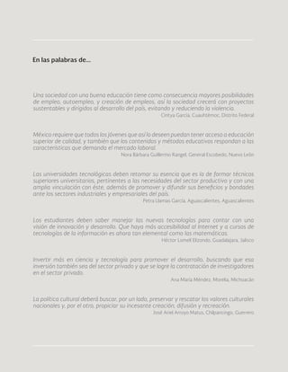 66
Una sociedad con una buena educación tiene como consecuencia mayores posibilidades
de empleo, autoempleo, y creación de empleos, así la sociedad crecerá con proyectos
sustentables y dirigidos al desarrollo del país, evitando y reduciendo la violencia.
Cintya García, Cuauhtémoc, Distrito Federal
México requiere que todos los jóvenes que así lo deseen puedan tener acceso a educación
superior de calidad, y también que los contenidos y métodos educativos respondan a las
características que demanda el mercado laboral.
Nora Bárbara Guillermo Rangel, General Escobedo, Nuevo León
Las universidades tecnológicas deben retomar su esencia que es la de formar técnicos
superiores universitarios, pertinentes a las necesidades del sector productivo y con una
amplia vinculación con éste, además de promover y difundir sus beneficios y bondades
ante los sectores industriales y empresariales del país.
Petra Llamas García, Aguascalientes, Aguascalientes
Los estudiantes deben saber manejar las nuevas tecnologías para contar con una
visión de innovación y desarrollo. Que haya más accesibilidad al Internet y a cursos de
tecnologías de la información es ahora tan elemental como las matemáticas.
Héctor Lomelí Elizondo, Guadalajara, Jalisco
Invertir más en ciencia y tecnología para promover el desarrollo, buscando que esa
inversión también sea del sector privado y que se logre la contratación de investigadores
en el sector privado.
Ana María Méndez, Morelia, Michoacán
La política cultural deberá buscar, por un lado, preservar y rescatar los valores culturales
nacionales y, por el otro, propiciar su incesante creación, difusión y recreación.
José Ariel Arroyo Matus, Chilpancingo, Guerrero
En las palabras de...
 