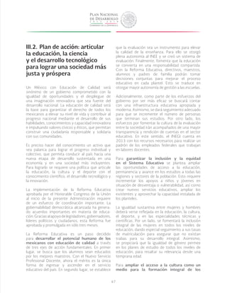 67
III.2.	Plan de acción: articular
la educación, la ciencia
y el desarrollo tecnológico
para lograr una sociedad más
justa y próspera
Un México con Educación de Calidad será
sinónimo de un gobierno comprometido con la
igualdad de oportunidades y el despliegue de
una imaginación renovadora que sea fuente del
desarrollo nacional. La educación de calidad será
la base para garantizar el derecho de todos los
mexicanos a elevar su nivel de vida y contribuir al
progreso nacional mediante el desarrollo de sus
habilidades, conocimientos y capacidad innovadora
e impulsando valores cívicos y éticos, que permitan
construir una ciudadanía responsable y solidaria
con sus comunidades.
Es preciso hacer del conocimiento un activo que
sea palanca para lograr el progreso individual y
colectivo, que permita conducir al país hacia una
nueva etapa de desarrollo sustentada en una
economía y en una sociedad más incluyentes.
Para lograrlo se requiere una política que articule
la educación, la cultura y el deporte con el
conocimiento científico, el desarrollo tecnológico y
la innovación.
La implementación de la Reforma Educativa
aprobada por el Honorable Congreso de la Unión
al inicio de la presente Administración requiere
de un esfuerzo de coordinación importante. La
gobernabilidad democrática alcanzada ha genera-
do acuerdos importantes en materia de educa-
ción.Graciasalapoyodelegisladores,gobernadores,
líderes políticos y ciudadanos, esta Reforma fue
aprobada y promulgada en sólo tres meses.
La Reforma Educativa es un paso decidido
para desarrollar el potencial humano de los
mexicanos con educación de calidad a través
de tres ejes de acción fundamentales. En primer
lugar, se busca que los alumnos sean educados
por los mejores maestros. Con el Nuevo Servicio
Profesional Docente, ahora el mérito es la única
forma de ingresar y ascender en el servicio
educativo del país. En segundo lugar, se establece
que la evaluación sea un instrumento para elevar
la calidad de la enseñanza. Para ello se otorgó
plena autonomía al INEE y se creó un sistema de
evaluación. Finalmente, fomenta que la educación
se convierta en una responsabilidad compartida.
Con la Reforma Educativa, directivos, maestros,
alumnos y padres de familia podrán tomar
decisiones conjuntas para mejorar el proceso
educativo en cada plantel. Esto se traduce en
otorgar mayor autonomía de gestión a las escuelas.
Adicionalmente, como parte de los esfuerzos del
gobierno por ser más eficaz se buscará contar
con una infraestructura educativa apropiada y
moderna. Asimismo, se dará seguimiento adecuado
para que se incremente el número de personas
que terminan sus estudios. Por otro lado, los
esfuerzos por fomentar la cultura de la evaluación
entre la sociedad irán acompañados de una mayor
transparencia y rendición de cuentas en el sector
educativo. En este sentido, el INEGI cuenta en
2013 con los recursos necesarios para realizar un
padrón de los empleados federales que trabajan
en labores docentes.
Para garantizar la inclusión y la equidad
en el Sistema Educativo se plantea ampliar
las oportunidades de acceso a la educación,
permanencia y avance en los estudios a todas las
regiones y sectores de la población. Esto requiere
incrementar los apoyos a niños y jóvenes en
situación de desventaja o vulnerabilidad, así como
crear nuevos servicios educativos, ampliar los
existentes y aprovechar la capacidad instalada de
los planteles.
La igualdad sustantiva entre mujeres y hombres
deberá verse reflejada en la educación, la cultura,
el deporte, y en las especialidades técnicas y
científicas. Por un lado, se fomentará la inclusión
integral de las mujeres en todos los niveles de
educación, dando especial seguimiento a sus tasas
de matriculación para asegurar que no existan
trabas para su desarrollo integral. Asimismo,
se propiciará que la igualdad de género permee
en los planes de estudio de todos los niveles de
educación, para resaltar su relevancia desde una
temprana edad.
Para ampliar el acceso a la cultura como un
medio para la formación integral de los
 