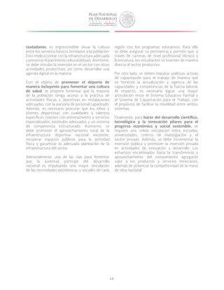 68
ciudadanos, es imprescindible situar la cultura
entre los servicios básicos brindados a la población.
Esto implica contar con la infraestructura adecuada
ypreservarelpatrimonioculturaldelpaís.Asimismo,
se debe vincular la inversión en el sector con otras
actividades productivas, así como desarrollar una
agenda digital en la materia.
Con el objeto de promover el deporte de
manera incluyente para fomentar una cultura
de salud, se propone fomentar que la mayoría
de la población tenga acceso a la práctica de
actividades físicas y deportivas en instalaciones
adecuadas, con la asesoría de personal capacitado.
Además, es necesario procurar que los niños y
jóvenes deportistas con cualidades y talentos
específicos cuenten con entrenamiento y servicios
especializados, estímulos adecuados y un sistema
de competencia estructurado. Asimismo, se
debe promover el aprovechamiento total de la
infraestructura deportiva nacional existente,
recuperar espacios públicos para la actividad
física y garantizar la adecuada planeación de la
infraestructura del sector.
Adicionalmente, una de las vías para fomentar
que la juventud participe del desarrollo
nacional es impulsando una mayor vinculación
de las necesidades económicas y sociales de cada
región con los programas educativos. Para ello
se debe asegurar su pertinencia y permitir que, a
través de carreras de nivel profesional técnico y
licenciatura, los estudiantes se inserten de manera
directa al sector productivo.
Por otro lado, se deben impulsar políticas activas
de capacitación para el trabajo de manera que
se fomente la actualización y vigencia de las
capacidades y competencias de la fuerza laboral.
Al respecto, es necesario lograr una mayor
articulación entre el Sistema Educativo Formal y
el Sistema de Capacitación para el Trabajo, con
el propósito de facilitar la movilidad entre ambos
sistemas.
Finalmente, para hacer del desarrollo científico,
tecnológico y la innovación pilares para el
progreso económico y social sostenible, se
requiere una sólida vinculación entre escuelas,
universidades, centros de investigación y el
sector privado. Además, se debe incrementar la
inversión pública y promover la inversión privada
en actividades de innovación y desarrollo. Los
esfuerzos encaminados hacia la transferencia y
aprovechamiento del conocimiento agregarán
valor a los productos y servicios mexicanos,
además de potenciar la competitividad de la mano
de obra nacional.
 