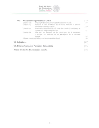 7
VI.5.	 México con Responsabilidad Global	
Objetivo 5.1.	 Ampliar y fortalecer la presencia de México en el mundo.	
Objetivo 5.2.	 Promover el valor de México en el mundo mediante la difusión
			 económica, turística y cultural.	
Objetivo 5.3.	 Reafirmar el compromiso del país con el libre comercio, la movilidad de
			 capitales y la integración productiva.	
Objetivo 5.4.	 Velar por los intereses de los mexicanos en el extranjero
			 y proteger los derechos de los extranjeros en el territorio
			nacional.	
Enfoque transversal (México con Responsabilidad Global)	 	
VII.	Indicadores	
VIII.	Sistema Nacional de Planeación Democrática	
	
Anexo. Resultados del proceso de consulta	
147
147
150
151
152
154
157
171
175
 