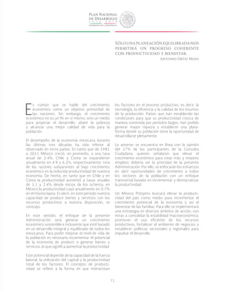 71
E
s común que se hable del crecimiento
económico como un objetivo primordial de
las naciones. Sin embargo, el crecimiento
económico no es un fin en sí mismo, sino un medio
para propiciar el desarrollo, abatir la pobreza
y alcanzar una mejor calidad de vida para la
población.
El desempeño de la economía mexicana durante
las últimas tres décadas ha sido inferior al
observado en otros países. En tanto que de 1981
a 2011 México creció, en promedio, a una tasa
anual de 2.4%, Chile y Corea se expandieron
anualmente en 4.9 y 6.2%, respectivamente. Una
de las razones subyacentes al bajo crecimiento
económico es la reducida productividad de nuestra
economía. De hecho, en tanto que en Chile y en
Corea la productividad aumentó a tasas anuales
de 1.1 y 2.4% desde inicios de los ochenta, en
México la productividad cayó anualmente en 0.7%
en el mismo lapso. Es decir, en este periodo nuestra
capacidad de producir bienes y servicios con los
recursos productivos a nuestra disposición, se
contrajo.
En este sentido, el enfoque de la presente
Administración será generar un crecimiento
económico sostenible e incluyente que esté basado
en un desarrollo integral y equilibrado de todos los
mexicanos. Para poder mejorar el nivel de vida de
la población es necesario incrementar el potencial
de la economía de producir o generar bienes y
servicios, lo que significa aumentar la productividad.
Este potencial depende de la capacidad de la fuerza
laboral, la utilización del capital y la productividad
total de los factores. El concepto de producti-
vidad se refiere a la forma en que interactúan
los factores en el proceso productivo, es decir, la
tecnología, la eficiencia y la calidad de los insumos
de la producción. Países que han establecido las
condiciones para que su productividad crezca de
manera sostenida por periodos largos, han podido
generar mayor riqueza y establecer una plata-
forma donde su población tiene la oportunidad de
desarrollarse plenamente.
Lo anterior se encuentra en línea con la opinión
del 27% de los participantes de la Consulta
Ciudadana, quienes señalaron que elevar el
crecimiento económico para crear más y mejores
empleos debería ser la prioridad de la presente
Administración. Por ello, se enfocarán los esfuerzos
en abrir oportunidades de crecimiento a todos
los sectores de la población con un enfoque
transversal basado en incrementar y democratizar
la productividad.
Un México Próspero buscará elevar la producti-
vidad del país como medio para incrementar el
crecimiento potencial de la economía y así el
bienestar de las familias. Para ello se implementará
una estrategia en diversos ámbitos de acción, con
miras a consolidar la estabilidad macroeconómica,
promover el uso eficiente de los recursos
productivos, fortalecer el ambiente de negocios y
establecer políticas sectoriales y regionales para
impulsar el desarrollo.
Sólounaplaneaciónequilibradanos
permitirá un progreso coherente
con productividad y bienestar.
Antonio Ortiz Mena
 