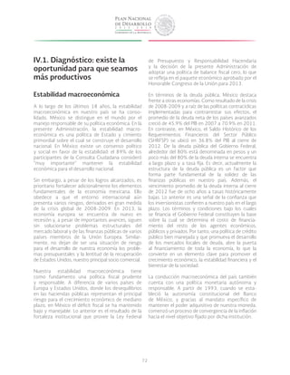 72
IV.1.	Diagnóstico: existe la
oportunidad para que seamos
más productivos
Estabilidad macroeconómica
A lo largo de los últimos 18 años, la estabilidad
macroeconómica en nuestro país se ha conso-
lidado. México se distingue en el mundo por el
manejo responsable de su política económica. En la
presente Administración, la estabilidad macro-
económica es una política de Estado y cimiento
primordial sobre el cual se construye el desarrollo
nacional. En México existe un consenso político
y social en favor de la estabilidad: el 89% de los
participantes de la Consulta Ciudadana consideró
“muy importante” mantener la estabilidad
económica para el desarrollo nacional.
Sin embargo, a pesar de los logros alcanzados, es
prioritario fortalecer adicionalmente los elementos
fundamentales de la economía mexicana. Ello
obedece a que el entorno internacional aún
presenta varios riesgos, derivados en gran medida
de la crisis global de 2008-2009. En 2013, la
economía europea se encuentra de nuevo en
recesión y, a pesar de importantes avances, siguen
sin solucionarse problemas estructurales del
mercado laboral y de las finanzas públicas de varios
países miembros de la Unión Europea. Similar-
mente, no dejan de ser una situación de riesgo
para el desarrollo de nuestra economía los proble-
mas presupuestales y la lentitud de la recuperación
de Estados Unidos, nuestro principal socio comercial.
Nuestra estabilidad macroeconómica tiene
como fundamento una política fiscal prudente
y responsable. A diferencia de varios países de
Europa y Estados Unidos, donde los desequilibrios
en las haciendas públicas representan el principal
riesgo para el crecimiento económico de mediano
plazo, en México el déficit fiscal se ha mantenido
bajo y manejable. Lo anterior es el resultado de la
fortaleza institucional que provee la Ley Federal
de Presupuesto y Responsabilidad Hacendaria
y la decisión de la presente Administración de
adoptar una política de balance fiscal cero, lo que
se refleja en el paquete económico aprobado por el
Honorable Congreso de la Unión para 2013.
En términos de la deuda pública, México destaca
frente a otras economías. Como resultado de la crisis
de 2008-2009 y a raíz de las políticas contracíclicas
implementadas para contrarrestar sus efectos, el
promedio de la deuda neta de los países avanzados
creció de 45.9% del PIB en 2007 a 70.9% en 2011.
En contraste, en México, el Saldo Histórico de los
Requerimientos Financieros del Sector Público
(SHRFSP) se ubicó en 36.8% del PIB al cierre de
2012. De la deuda pública del Gobierno Federal,
alrededor del 80% está denominada en pesos y un
poco más del 80% de la deuda interna se encuentra
a largo plazo y a tasa fija. Es decir, actualmente la
estructura de la deuda pública es un factor que
forma parte fundamental de la solidez de las
finanzas públicas en nuestro país. Además, el
vencimiento promedio de la deuda interna al cierre
de 2012 fue de ocho años a tasas históricamente
bajas. Lo anterior es una señal de la confianza que
los inversionistas confieren a nuestro país en el largo
plazo. Los términos y condiciones bajo los cuales
se financia el Gobierno Federal constituyen la base
sobre la cual se determina el costo de financia-
miento del resto de los agentes económicos,
públicos y privados. Por tanto, una política de crédito
público bien manejada y que promueva el desarrollo
de los mercados locales de deuda, abre la puerta
al financiamiento de toda la economía, lo que la
convierte en un elemento clave para promover el
crecimiento económico, la estabilidad financiera y el
bienestar de la sociedad.
La conducción macroeconómica del país también
cuenta con una política monetaria autónoma y
responsable. A partir de 1993, cuando se esta-
bleció la autonomía constitucional del Banco
de México, y gracias al mandato específico de
mantener el poder adquisitivo de nuestra moneda,
comenzó un proceso de convergencia de la inflación
hacia el nivel objetivo fijado por dicha institución.
 