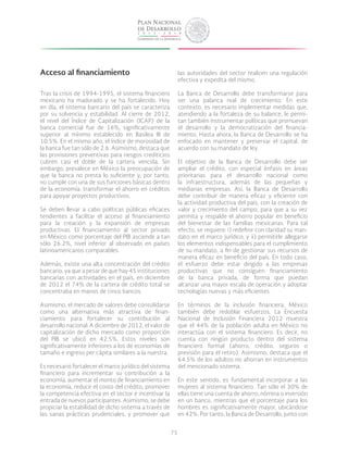 75
Acceso al financiamiento
Tras la crisis de 1994-1995, el sistema financiero
mexicano ha madurado y se ha fortalecido. Hoy
en día, el sistema bancario del país se caracteriza
por su solvencia y estabilidad. Al cierre de 2012,
el nivel del Índice de Capitalización (ICAP) de la
banca comercial fue de 16%, significativamente
superior al mínimo establecido en Basilea III de
10.5%. En el mismo año, el índice de morosidad de
la banca fue tan sólo de 2.6. Asimismo, destaca que
las provisiones preventivas para riesgos crediticios
cubren casi el doble de la cartera vencida. Sin
embargo, prevalece en México la preocupación de
que la banca no presta lo suficiente y, por tanto,
no cumple con una de sus funciones básicas dentro
de la economía: transformar el ahorro en créditos
para apoyar proyectos productivos.
Se deben llevar a cabo políticas públicas eficaces
tendientes a facilitar el acceso al financiamiento
para la creación y la expansión de empresas
productivas. El financiamiento al sector privado
en México como porcentaje del PIB asciende a tan
sólo 26.2%, nivel inferior al observado en países
latinoamericanos comparables.
Además, existe una alta concentración del crédito
bancario, ya que a pesar de que hay 45 instituciones
bancarias con actividades en el país, en diciembre
de 2012 el 74% de la cartera de crédito total se
concentraba en manos de cinco bancos.
Asimismo, el mercado de valores debe consolidarse
como una alternativa más atractiva de finan-
ciamiento para fortalecer su contribución al
desarrollo nacional. A diciembre de 2012, el valor de
capitalización de dicho mercado como proporción
del PIB se ubicó en 42.5%. Estos niveles son
significativamente inferiores a los de economías de
tamaño e ingreso per cápita similares a la nuestra.
Es necesario fortalecer el marco jurídico del sistema
financiero para incrementar su contribución a la
economía, aumentar el monto de financiamiento en
la economía, reducir el costo del crédito, promover
la competencia efectiva en el sector e incentivar la
entrada de nuevos participantes. Asimismo, se debe
propiciar la estabilidad de dicho sistema a través de
las sanas prácticas prudenciales, y promover que
las autoridades del sector realicen una regulación
efectiva y expedita del mismo.
La Banca de Desarrollo debe transformarse para
ser una palanca real de crecimiento. En este
contexto, es necesario implementar medidas que,
atendiendo a la fortaleza de su balance, le permi-
tan también instrumentar políticas que promuevan
el desarrollo y la democratización del financia-
miento. Hasta ahora, la Banca de Desarrollo se ha
enfocado en mantener y preservar el capital, de
acuerdo con su mandato de ley.
El objetivo de la Banca de Desarrollo debe ser
ampliar el crédito, con especial énfasis en áreas
prioritarias para el desarrollo nacional como
la infraestructura, además de las pequeñas y
medianas empresas. Así, la Banca de Desarrollo
debe contribuir de manera eficaz y eficiente con
la actividad productiva del país, con la creación de
valor y crecimiento del campo, para que a su vez
permita y respalde el ahorro popular en beneficio
del bienestar de las familias mexicanas. Para tal
efecto, se requiere: i) redefinir con claridad su man-
dato en el marco jurídico; y ii) permitirle allegarse
los elementos indispensables para el cumplimiento
de su mandato, a fin de gestionar sus recursos de
manera eficaz en beneficio del país. En todo caso,
el esfuerzo debe estar dirigido a las empresas
productivas que no consiguen financiamiento
de la banca privada, de forma que puedan
alcanzar una mayor escala de operación y adoptar
tecnologías nuevas y más eficientes.
En términos de la inclusión financiera, México
también debe redoblar esfuerzos. La Encuesta
Nacional de Inclusión Financiera 2012 muestra
que el 44% de la población adulta en México no
interactúa con el sistema financiero. Es decir, no
cuenta con ningún producto dentro del sistema
financiero formal (ahorro, crédito, seguros o
previsión para el retiro). Asimismo, destaca que el
64.5% de los adultos no ahorran en instrumentos
del mencionado sistema.
En este sentido, es fundamental incorporar a las
mujeres al sistema financiero. Tan sólo el 30% de
ellas tiene una cuenta de ahorro, nómina o inversión
en un banco, mientras que el porcentaje para los
hombres es significativamente mayor, ubicándose
en 42%. Por tanto, la Banca de Desarrollo, junto con
 