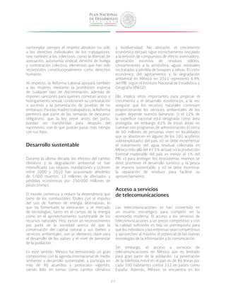 77
contemplar siempre el respeto absoluto no sólo
a los derechos individuales de los trabajadores,
sino también a los colectivos, como la libertad de
asociación, autonomía sindical, derecho de huelga
y contratación colectiva, elementos que han sido
reconocidos constitucionalmente como derechos
humanos.
Al respecto, la Reforma Laboral apoyará también
a las mujeres mediante la prohibición expresa
de cualquier tipo de discriminación, además de
imponer sanciones para quienes cometan acoso u
hostigamiento sexual, condicionen su contratación
o ascenso y la presentación de pruebas de no
embarazo. Para las madres trabajadoras, la Reforma
permitirá que parte de las semanas de descanso
obligatorio, que la ley prevé antes del parto,
puedan ser transferidas para después del
nacimiento, con lo que podrán pasar más tiempo
con sus hijos.
Desarrollo sustentable
Durante la última década, los efectos del cambio
climático y la degradación ambiental se han
intensificado. Las sequías, inundaciones y ciclones
entre 2000 y 2010 han ocasionado alrededor
de 5,000 muertes, 13 millones de afectados y
pérdidas económicas por 250,000 millones de
pesos (mmp).
El mundo comienza a reducir la dependencia que
tiene de los combustibles fósiles con el impulso
del uso de fuentes de energía alternativas, lo
que ha fomentado la innovación y el mercado
de tecnologías, tanto en el campo de la energía
como en el aprovechamiento sustentable de los
recursos naturales. Hoy, existe un reconocimiento
por parte de la sociedad acerca de que la
conservación del capital natural y sus bienes y
servicios ambientales, son un elemento clave para
el desarrollo de los países y el nivel de bienestar
de la población.
En este sentido, México ha demostrado un gran
compromiso con la agenda internacional de medio
ambiente y desarrollo sustentable, y participa en
más de 90 acuerdos y protocolos vigentes,
siendo líder en temas como cambio climático
y biodiversidad. No obstante, el crecimiento
económico del país sigue estrechamente vinculado
a la emisión de compuestos de efecto invernadero,
generación excesiva de residuos sólidos,
contaminantes a la atmósfera, aguas residuales
no tratadas y pérdida de bosques y selvas. El costo
económico del agotamiento y la degradación
ambiental en México en 2011 representó 6.9%
del PIB, según el Instituto Nacional de Estadística y
Geografía (INEGI).
Ello implica retos importantes para propiciar el
crecimiento y el desarrollo económicos, a la vez
asegurar que los recursos naturales continúen
proporcionando los servicios ambientales de los
cuales depende nuestro bienestar: i) el 12% de
la superficie nacional está designada como área
protegida, sin embargo 62% de estas áreas no
cuentan con programas de administración; ii) cerca
de 60 millones de personas viven en localidades
que se abastecen en alguno de los 101 acuíferos
sobreexplotados del país; iii) se debe incrementar
el tratamiento del agua residual colectada en
México más allá del 47.5% actual; iv) la producción
forestal maderable del país es menor al 1% del
PIB; v) para proteger los ecosistemas marinos se
debe promover el desarrollo turístico y la pesca
de manera sustentable; y vi) se debe incentivar
la separación de residuos para facilitar su
aprovechamiento.
Acceso a servicios
de telecomunicaciones
Las telecomunicaciones se han convertido en
un insumo estratégico para competir en la
economía moderna. El acceso a los servicios de
telecomunicaciones a un precio competitivo y con
la calidad suficiente es hoy un prerrequisito para
que los individuos y las empresas sean competitivos
y aprovechen al máximo el potencial de las nuevas
tecnologías de la información y la comunicación.
Sin embargo, el acceso a servicios de
telecomunicaciones en México aún es limitado
para gran parte de la población. La penetración
de la telefonía móvil en el país es de 86 líneas por
cada 100 habitantes contra 112 en países como
España. Además, México se encuentra en los
 