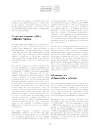 80
servicio a los ciudadanos, y el fortalecimiento de
la presencia de las instituciones y la certidumbre
en los procesos constituyen desafíos para un
Estado que busca incentivar la competencia y a la
vez fortalecer la equidad respecto a las relaciones
entre los consumidores.
Fomento económico, política
sectorial y regional
El Estado tiene como obligación, de acuerdo con
el artículo 25 de la Constitución Política de los
Estados Unidos Mexicanos, fungir como el rector
del desarrollo nacional, garantizando que éste sea
incluyente, equitativo y sostenido. Por tanto, resulta
indispensable que el Gobierno de la República
impulse, al igual que lo hacen las economías
más competitivas a nivel mundial, a los sectores
con alto potencial de crecimiento y generación de
empleos.
Hoy, México requiere una política moderna de
fomento económico en sectores estratégicos. No
se puede ignorar el papel fundamental que juegan
los gobiernos al facilitar y proveer las condiciones
propicias para la vida económica de un país.
Respetar y entender la delineación entre actividad
privada y gobierno, no significa eludir el papel
fundamental que el Estado debe desempeñar en
crear las condiciones propicias para que florezcan
la creatividad y la innovación en la economía, y
se fortalezcan las libertades y los derechos de
los mexicanos. Una nueva y moderna política de
fomento económico debe enfocarse en aquellos
sectores estratégicos que tienen una alta capacidad
para generar empleo, competir exitosamente en
el exterior, democratizar la productividad entre
sectores económicos y regiones geográficas, y
generar alto valor a través de su integración con
cadenas productivas locales. Las actividades
productivas de pequeñas y medianas empresas,
del campo, la vivienda y el turismo son ejemplos de
estos sectores.
Las Micro, Pequeñas y Medianas Empresas
(MIPYMES) constituyen más del 90% del tejido
empresarial en la mayoría de los países del mundo.
Por citar algunos ejemplos, en la Unión Europea
y en Estados Unidos representan el 95% de las
unidades económicas y proveen más del 75% de
los puestos de trabajo. En México, las MIPYMES
aportan alrededor del 34.7% de la Producción
Bruta Total y generan 73% de los empleos, lo
que significa más de 19.6 millones de puestos
laborales. Resulta indiscutible que la política
orientada a apoyar a las MIPYMES productivas y
formales y, por supuesto, a los emprendedores,
debe ser pieza angular de la agenda de gobierno,
a fin de consolidarla como palanca estratégica del
desarrollo nacional y de generación de bienestar
para los mexicanos.
Por otra parte, integrar a todas las regiones del
país con mercados nacionales e internacionales es
fundamental para que las empresas y actividades
productivas puedan expandirse en todo el territorio.
Asimismo, se debe facilitar un proceso de cambio
estructural ordenado que permita el crecimiento
de actividades de alto valor agregado al mismo
tiempo que se apoya la transformación productiva
de los sectores tradicionales de la economía. Para
ello, es necesario coordinar la política de fomento
económico, la infraestructura logística y la política
sobre sectores estratégicos como la minería, la
agricultura y el turismo.
Infraestructura
de transporte y logística
Una economía que quiere competir a nivel mundial
necesita contar con una infraestructura que facilite
el flujo de productos, servicios y el tránsito de
personas de una manera ágil, eficiente y a un bajo
costo. Una infraestructura adecuada potencia
la capacidad productiva del país y abre nuevas
oportunidades de desarrollo para la población.
Actualmente, la red carretera del país suma
374,262 km. De ellos, 49,169 km conforman la
red federal (8,459 km son autopistas de cuota
y 40,710 km constituyen la red federal libre de
peaje). Las redes troncal e intertroncal de 24,308
km se consideran estratégicas, ya que conectan
el 70% de las poblaciones del país. Dentro de los
principales retos que enfrenta el sector transporte
se encuentra el de elevar la seguridad vial, ya que
cada año se suscitan entre 3.3 y 3.8 millones de
accidentes de tránsito.
 