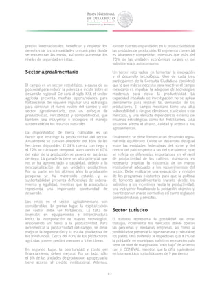 82
precios internacionales; beneficiar y respetar los
derechos de las comunidades o municipios donde
se encuentran las minas, así como aumentar los
niveles de seguridad en éstas.
Sector agroalimentario
El campo es un sector estratégico, a causa de su
potencial para reducir la pobreza e incidir sobre el
desarrollo regional. De cara al siglo XXI, el sector
agrícola presenta muchas oportunidades para
fortalecerse. Se requiere impulsar una estrategia
para construir el nuevo rostro del campo y del
sector agroalimentario, con un enfoque de
productividad, rentabilidad y competitividad, que
también sea incluyente e incorpore el manejo
sustentable de los recursos naturales.
La disponibilidad de tierra cultivable es un
factor que restringe la productividad del sector.
Anualmente se cultivan alrededor del 85% de las
hectáreas disponibles. El 28% cuenta con riego y
el 72% se cultiva en temporal, aun cuando el 60%
del valor de la producción se genera en las áreas
de riego. La ganadería tiene un alto potencial que
no se ha aprovechado a cabalidad, debido a la
descapitalización de sus unidades productivas.
Por su parte, en los últimos años la producción
pesquera se ha mantenido estable, y su
sustentabilidad presenta deficiencias de ordena-
miento y legalidad, mientras que la acuacultura
representa una importante oportunidad de
desarrollo.
Los retos en el sector agroalimentario son
considerables. En primer lugar, la capitalización
del sector debe ser fortalecida. La falta de
inversión en equipamiento e infraestructura
limita la incorporación de nuevas tecnologías,
imponiendo un freno a la productividad. Para
incrementar la productividad del campo, se debe
mejorar la organización y la escala productiva de
los minifundios. Cerca del 80% de los productores
agrícolas poseen predios menores a 5 hectáreas.
En segundo lugar, la oportunidad y costo del
financiamiento deben mejorar. Por un lado, sólo
el 6% de las unidades de producción agropecuaria
tiene acceso al crédito institucional. Además,
existen fuertes disparidades en la productividad de
las unidades de producción. El segmento comercial
es altamente competitivo, mientras que más del
70% de las unidades económicas rurales es de
subsistencia o autoconsumo.
Un tercer reto radica en fomentar la innovación
y el desarrollo tecnológico. Uno de cada tres
participantes de la Consulta Ciudadana consideró
que lo que más se necesita para reactivar el campo
mexicano es impulsar la adopción de tecnologías
modernas para elevar la productividad. La
capacidad instalada de investigación no se aplica
plenamente para resolver las demandas de los
productores. El campo mexicano tiene una alta
vulnerabilidad a riesgos climáticos, sanitarios y de
mercado, y una elevada dependencia externa de
insumos estratégicos como los fertilizantes. Esta
situación afecta el abasto, calidad y acceso a los
agroalimentos.
Finalmente, se debe fomentar un desarrollo regio-
nal más equilibrado. Existe un desarrollo desigual
entre las entidades federativas del norte y del
centro del país respecto a las del sur-sureste, que
se refleja en diferencias importantes en el nivel
de productividad de los cultivos. Asimismo, es
necesario propiciar la existencia de un marco
institucional adecuado a los requerimientos del
sector. Debe realizarse una evaluación y revisión
de los programas existentes para que la política
de fomento agroalimentario transite desde los
subsidios a los incentivos hasta la productividad,
sea incluyente focalizando la población objetivo y
cuente con un marco normativo así como reglas de
operación claras y sencillas.
Sector turístico
El turismo representa la posibilidad de crear
trabajos, incrementar los mercados donde operan
las pequeñas y medianas empresas, así como la
posibilidad de preservar la riqueza natural y cultural de
los países. Una evidencia al respecto es que 87% de
la población en municipios turísticos en nuestro país
tiene un nivel de marginación “muy bajo” de acuerdo
con el CONEVAL, mientras que la cifra equivalente
en los municipios no turísticos es de 9 por ciento.
 