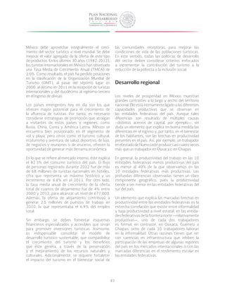 83
México debe aprovechar integralmente el creci-
miento del sector turístico a nivel mundial. Se debe
mejorar el valor agregado de la oferta de este tipo
de productos. En los últimos 30 años (1982-2012),
los turistas internacionales en México han observado
una Tasa Media de Crecimiento Anual (TMCA) de
2.0%. Como resultado, el país ha perdido posiciones
en la clasificación de la Organización Mundial de
Turismo (OMT), al pasar del séptimo lugar en
2000, al décimo en 2011 en la recepción de turistas
internacionales y del duodécimo al vigésimo tercero
en el ingreso de divisas.
Los países emergentes hoy en día son los que
ofrecen mayor potencial para el crecimiento de
la afluencia de turistas. Por tanto, es necesario
considerar estrategias de promoción que atraigan
a visitantes de estos países y regiones, como
Rusia, China, Corea y América Latina. México se
encuentra bien posicionado en el segmento de
sol y playa, pero otros como el turismo cultural,
ecoturismo y aventura, de salud, deportivo, de lujo,
de negocios y reuniones o de cruceros, ofrecen la
oportunidad de generar más derrama económica.
En lo que se refiere al mercado interno, éste explica
el 82.3% del consumo turístico del país. El flujo
de personas registrado durante 2012 fue de más
de 68 millones de turistas nacionales en hoteles,
cifra que representa un máximo histórico y un
incremento de 6.6% en el 2011. Por otro lado,
la tasa media anual de crecimiento de la oferta
total de cuartos de alojamiento fue de 4% entre
2000 y 2012, para alcanzar un nivel de 677,000.
Además, la oferta de alojamiento contribuyó a
generar 2.5 millones de puestos de trabajo en
2010, lo que representaba el 6.9% del empleo
total.
Sin embargo, se deben fomentar esquemas
financieros especializados y accesibles que sirvan
para promover inversiones turísticas. Asimismo,
es indispensable consolidar el modelo de
desarrollo turístico sustentable, que compatibilice
el crecimiento del turismo y los beneficios
que éste genera, a través de la preservación
y el mejoramiento de los recursos naturales y
culturales. Adicionalmente, se requiere fortalecer
el impacto del turismo en el bienestar social de
las comunidades receptoras, para mejorar las
condiciones de vida de las poblaciones turísticas.
En este sentido, todas las políticas de desarrollo
del sector deben considerar criterios enfocados
a incrementar la contribución del turismo a la
reducción de la pobreza y la inclusión social.
Desarrollo regional
Los niveles de prosperidad en México muestran
grandes contrastes a lo largo y ancho del territorio
nacional. Ello está íntimamente ligado a las diferentes
capacidades productivas que se observan en
las entidades federativas del país. Aunque tales
diferencias son resultado de múltiples causas
–distintos acervos de capital, por ejemplo—, sin
duda un elemento que explica en buena medida las
diferencias en el ingreso y, por tanto, en el bienestar
de los habitantes, son las brechas en productividad
presentes en el país. Así, por ejemplo, un trabajador
en el estado de Nuevo León produce casi cuatro veces
más que un trabajador en Oaxaca o en Chiapas.
En general, la productividad del trabajo en las 10
entidades federativas menos productivas del país
es menor al 40% de la que observamos en las
10 entidades federativas más productivas. Las
profundas diferencias observadas tienen un claro
componente geográfico, pues la productividad
tiende a ser menor en las entidades federativas del
sur del país.
Un elemento que explica las marcadas brechas en
productividad entre las entidades federativas es la
estrecha correlación que existe entre informalidad
y baja productividad a nivel estatal: en las entida-
des federativas de la frontera norte —relativamente
productivas—, uno de cada dos trabajadores
es formal; en contraste, en Oaxaca, Guerrero o
Chiapas, ocho de cada 10 trabajadores laboran
en la informalidad. Otras razones tienen que ver
con carencias en infraestructura que inhiben la
participación de las empresas de algunas regiones
del país en los mercados internacionales o con las
marcadas diferencias en el rendimiento escolar en
las entidades federativas.
 
