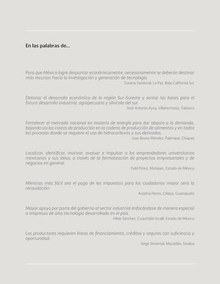 84
Para que México logre despuntar económicamente, necesariamente se deberán destinar
más recursos hacia la investigación y generación de tecnología.
Susana Sandoval, La Paz, Baja California Sur
Detonar el desarrollo económico de la región Sur-Sureste y sentar las bases para el
futuro desarrollo industrial, agropecuario y silvícola del sur.
José Antonio Aysa, Villahermosa, Tabasco
Fortalecer el mercado nacional en materia de energía para dar abasto a la demanda,
bajando así los costos de producción en la cadena de producción de alimentos y en todos
los procesos donde se requiera el uso de hidrocarburos y sus derivados.
Juan Bruno Méndez, Palenque, Chiapas
Localizar, identificar, motivar, evaluar e impulsar a los emprendedores universitarios
mexicanos y sus ideas, a través de la formalización de proyectos empresariales y de
negocios en general.
Fidel Pérez, Metepec, Estado de México
Mientras más fácil sea el pago de los impuestos para los ciudadanos mayor será la
recaudación.
Ariadna Flores, Celaya, Guanajuato
Mayor apoyo por parte del gobierno al sector industrial enfocándose de manera especial
a empresas de alta tecnología desarrollada en el país.
Hilda Sánchez, Cuautitlán Izcalli, Estado de México
Los productores requieren líneas de financiamiento, créditos y seguros con suficiencia y
oportunidad.
Jorge Simental, Mazatlán, Sinaloa
En las palabras de...
 