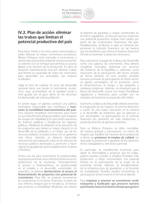 85
IV.2.	Plan de acción: eliminar
las trabas que limitan el
potencial productivo del país
Para hacer frente a los retos antes mencionados y
poder detonar un mayor crecimiento económico,
México Próspero está orientado a incrementar y
democratizar la productividad de nuestra economía.
Lo anterior con un enfoque que permita un acceso
global a los factores de la producción. Es decir, la
presente Administración buscará eliminar trabas
que limiten la capacidad de todos los mexicanos
para desarrollar sus actividades con mejores
resultados.
Llegó la hora de cambiar el curso del desarrollo
nacional hacia uno donde el crecimiento econó-
mico vaya acompañado de la equidad social y
esté guiado por el goce pleno de los derechos
fundamentales de toda la población.
En primer lugar, se plantea conducir una política
hacendaria responsable que contribuya a man-
tener la estabilidad macroeconómica del país.
Esto requiere establecer instrumentos para hacer
un uso más eficiente del gasto público, que mitiguen
los riesgos de volatilidad a los que están expuestas
las finanzas públicas y fortalezcan los ingresos
públicos. Mediante la prelación en la ejecución de
los programas que tienen un mayor impacto en el
desarrollo de la población y un mejor uso de los
recursos públicos, se podrá contar con un gobierno
más eficaz. Además, se deberán desarrollar
mecanismos de evaluación sobre el uso efectivo de
recursos públicos destinados a promover y hacer
vigente la igualdad de oportunidades entre mujeres
y hombres.
Como una vía para incrementar la productividad,
se propone promover el uso eficiente de los recursos
productivos de la economía. Particularmente
el acceso a financiamiento, la productividad
en el empleo y el desarrollo sustentable. En
específico, se plantea democratizar el acceso al
financiamiento de proyectos con potencial de
crecimiento. Para ello, se propone incrementar
la competencia en el sector financiero a través de
una reforma integral que lo fortalezca, al tiempo
que preserve su estabilidad. Mediante una mejora
al régimen de garantías y mayor certidumbre en
el marco regulatorio, se buscará que las empresas
con potencial productivo reciban más crédito por
parte de las instituciones financieras del país.
Paralelamente, se llevará a cabo un esfuerzo por
promover la inclusión financiera, de tal manera
que los beneficios que ofrece el sistema financiero
formal se extiendan a todos los mexicanos.
Para robustecer el papel de la Banca de Desarrollo
como una palanca de crecimiento, ésta deberá
completar mercados, potenciar los recursos
del Gobierno de la República y utilizarlos como
inductores de la participación del sector privado
de forma eficiente. En este sentido, también
buscará promover la participación de dicho sector
en planos estratégicos de la economía, como
la infraestructura, el campo y las pequeñas y
medianas empresas. Además, se impulsará que la
Banca de Desarrollo cuente con mayor flexibilidad
regulatoria y financiera para cumplir con un
mandato de fomentar la expansión del crédito.
Asimismo, la Banca de Desarrollo deberá incentivar
la integración de las mujeres al sistema financiero
a través de una mayor educación en la materia
y el desarrollo de productos que se adecuen a
sus necesidades. La participación en el sistema
financiero les permitirá ser más productivas y
acotar las brechas de género existentes.
Para un México Próspero se debe consolidar,
de manera gradual y permanente, un marco de
respeto que equilibre los factores de la producción
a efecto de promover el empleo de calidad, sin
descuidar la protección y garantía de los derechos
de los trabajadores y del sector patronal.
En particular, se establecerán incentivos para
abatir la informalidad y propiciar que los traba-
jadores puedan acceder a empleos formales más
productivos y mejor remunerados, con especial
énfasis en la participación de la mujer en la
economía formal. Además, el fortalecimiento
de la infraestructura de guarderías o el fomento
de modalidades flexibles pueden incrementar la
participación de las mujeres en la fuerza laboral.
Para impulsar y orientar un crecimiento verde
incluyente y facilitador que preserve nuestro
patrimonio natural al mismo tiempo que genere
 
