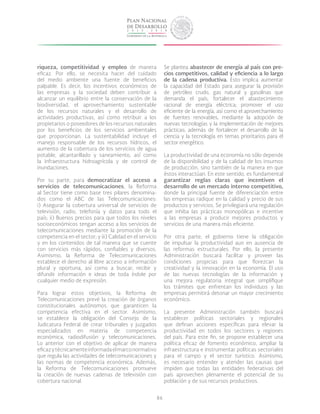 86
riqueza, competitividad y empleo de manera
eficaz. Por ello, se necesita hacer del cuidado
del medio ambiente una fuente de beneficios
palpable. Es decir, los incentivos económicos de
las empresas y la sociedad deben contribuir a
alcanzar un equilibrio entre la conservación de la
biodiversidad, el aprovechamiento sustentable
de los recursos naturales y el desarrollo de
actividades productivas, así como retribuir a los
propietarios o poseedores de los recursos naturales
por los beneficios de los servicios ambientales
que proporcionan. La sustentabilidad incluye el
manejo responsable de los recursos hídricos, el
aumento de la cobertura de los servicios de agua
potable, alcantarillado y saneamiento, así como
la infraestructura hidroagrícola y de control de
inundaciones.
Por su parte, para democratizar el acceso a
servicios de telecomunicaciones, la Reforma
al Sector tiene como base tres pilares denomina-
dos como el ABC de las Telecomunicaciones:
i) Asegurar la cobertura universal de servicios de
televisión, radio, telefonía y datos para todo el
país; ii) Buenos precios para que todos los niveles
socioeconómicos tengan acceso a los servicios de
telecomunicaciones mediante la promoción de la
competencia en el sector; y iii) Calidad en el servicio
y en los contenidos de tal manera que se cuente
con servicios más rápidos, confiables y diversos.
Asimismo, la Reforma de Telecomunicaciones
establece el derecho al libre acceso a información
plural y oportuna, así como a buscar, recibir y
difundir información e ideas de toda índole por
cualquier medio de expresión.
Para lograr estos objetivos, la Reforma de
Telecomunicaciones prevé la creación de órganos
constitucionales autónomos que garanticen la
competencia efectiva en el sector. Asimismo,
se establece la obligación del Consejo de la
Judicatura Federal de crear tribunales y juzgados
especializados en materia de competencia
económica, radiodifusión y telecomunicaciones.
Lo anterior con el objetivo de aplicar de manera
eficazytécnicamenteinformadaelmarconormativo
que regula las actividades de telecomunicaciones y
las normas de competencia económica. Además,
la Reforma de Telecomunicaciones promueve
la creación de nuevas cadenas de televisión con
cobertura nacional.
Se plantea abastecer de energía al país con pre-
cios competitivos, calidad y eficiencia a lo largo
de la cadena productiva. Esto implica aumentar
la capacidad del Estado para asegurar la provisión
de petróleo crudo, gas natural y gasolinas que
demanda el país; fortalecer el abastecimiento
racional de energía eléctrica; promover el uso
eficiente de la energía, así como el aprovechamiento
de fuentes renovables, mediante la adopción de
nuevas tecnologías y la implementación de mejores
prácticas; además de fortalecer el desarrollo de la
ciencia y la tecnología en temas prioritarios para el
sector energético.
La productividad de una economía no sólo depende
de la disponibilidad y de la calidad de los insumos
de producción, sino también de la manera en que
éstos interactúan. En este sentido, es fundamental
garantizar reglas claras que incentiven el
desarrollo de un mercado interno competitivo,
donde la principal fuente de diferenciación entre
las empresas radique en la calidad y precio de sus
productos y servicios. Se privilegiará una regulación
que inhiba las prácticas monopólicas e incentive
a las empresas a producir mejores productos y
servicios de una manera más eficiente.
Por otra parte, el gobierno tiene la obligación
de impulsar la productividad aun en ausencia de
las reformas estructurales. Por ello, la presente
Administración buscará facilitar y proveer las
condiciones propicias para que florezcan la
creatividad y la innovación en la economía. El uso
de las nuevas tecnologías de la información y
una mejora regulatoria integral que simplifique
los trámites que enfrentan los individuos y las
empresas permitirá detonar un mayor crecimiento
económico.
La presente Administración también buscará
establecer políticas sectoriales y regionales
que definan acciones específicas para elevar la
productividad en todos los sectores y regiones
del país. Para este fin, se propone establecer una
política eficaz de fomento económico, ampliar la
infraestructura e instrumentar políticas sectoriales
para el campo y el sector turístico. Asimismo,
es necesario entender y atender las causas que
impiden que todas las entidades federativas del
país aprovechen plenamente el potencial de su
población y de sus recursos productivos.
 