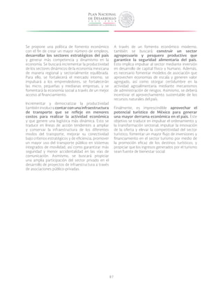 87
Se propone una política de fomento económico
con el fin de crear un mayor número de empleos,
desarrollar los sectores estratégicos del país
y generar más competencia y dinamismo en la
economía. Se buscará incrementar la productividad
de los sectores dinámicos de la economía mexicana
de manera regional y sectorialmente equilibrada.
Para ello, se fortalecerá el mercado interno, se
impulsará a los emprendedores, se fortalecerán
las micro, pequeñas y medianas empresas, y se
fomentará la economía social a través de un mejor
acceso al financiamiento.
Incrementar y democratizar la productividad
también involucra contar con una infraestructura
de transporte que se refleje en menores
costos para realizar la actividad económica
y que genere una logística más dinámica. Esto se
traduce en líneas de acción tendientes a ampliar
y conservar la infraestructura de los diferentes
modos del transporte, mejorar su conectividad
bajo criterios estratégicos y de eficiencia, promover
un mayor uso del transporte público en sistemas
integrados de movilidad, así como garantizar más
seguridad y menor accidentalidad en las vías de
comunicación. Asimismo, se buscará propiciar
una amplia participación del sector privado en el
desarrollo de proyectos de infraestructura a través
de asociaciones público-privadas.
A través de un fomento económico moderno,
también se buscará construir un sector
agropecuario y pesquero productivo que
garantice la seguridad alimentaria del país.
Esto implica impulsar al sector mediante inversión
en desarrollo de capital físico y humano. Además,
es necesario fomentar modelos de asociación que
aprovechen economías de escala y generen valor
agregado, así como otorgar certidumbre en la
actividad agroalimentaria mediante mecanismos
de administración de riesgos. Asimismo, se deberá
incentivar el aprovechamiento sustentable de los
recursos naturales del país.
Finalmente, es imprescindible aprovechar el
potencial turístico de México para generar
una mayor derrama económica en el país. Este
objetivo se traduce en impulsar el ordenamiento y
la transformación sectorial; impulsar la innovación
de la oferta y elevar la competitividad del sector
turístico; fomentar un mayor flujo de inversiones y
financiamiento en el sector turismo por medio de
la promoción eficaz de los destinos turísticos; y
propiciar que los ingresos generados por el turismo
sean fuente de bienestar social.
 