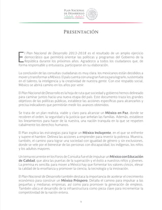 9
E
l Plan Nacional de Desarrollo 2013-2018 es el resultado de un amplio ejercicio
democrático que permitirá orientar las políticas y programas del Gobierno de la
República durante los próximos años. Agradezco a todos los ciudadanos que, de
forma responsable y entusiasta, participaron en su elaboración.
La conclusión de las consultas ciudadanas es muy clara: los mexicanos están decididos a
moverytransformaraMéxico.Elpaíscuentaconunagranfuerzaparalograrlo,sustentada
en el talento, la inteligencia y la creatividad de nuestra gente. Con ese respaldo social,
México se abrirá camino en los años por venir.
El Plan Nacional de Desarrollo es la hoja de ruta que sociedad y gobierno hemos delineado
para caminar juntos hacia una nueva etapa del país. Este documento traza los grandes
objetivos de las políticas públicas, establece las acciones específicas para alcanzarlos y
precisa indicadores que permitirán medir los avances obtenidos.
Se trata de un plan realista, viable y claro para alcanzar un México en Paz, donde se
recobren el orden, la seguridad y la justicia que anhelan las familias. Además, establece
los lineamientos para hacer de la nuestra, una nación tranquila en la que se respeten
cabalmente los derechos humanos.
	
El Plan explica las estrategias para lograr un México Incluyente, en el que se enfrente
y supere el hambre. Delinea las acciones a emprender para revertir la pobreza. Muestra,
también, el camino para lograr una sociedad con igualdad de género y sin exclusiones,
donde se vele por el bienestar de las personas con discapacidad, los indígenas, los niños
y los adultos mayores.
Un tema recurrente en los Foros de Consulta fue el de impulsar un México con Educación
de Calidad, que abra las puertas de la superación y el éxito a nuestros niños y jóvenes.
La premisa es sencilla: para mover a México hay que fomentar los valores cívicos, elevar
la calidad de la enseñanza y promover la ciencia, la tecnología y la innovación.
El Plan Nacional de Desarrollo también destaca la importancia de acelerar el crecimiento
económico para construir un México Próspero. Detalla el camino para impulsar a las
pequeñas y medianas empresas, así como para promover la generación de empleos.
También ubica el desarrollo de la infraestructura como pieza clave para incrementar la
competitividad de la nación entera.
Presentación
 