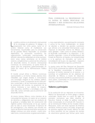 91
L
a política exterior es la dimensión internacional
de la estrategia de gobierno. El diálogo y la
cooperación con otros países, tanto en el
ámbito bilateral como el multilateral, son
herramientas insustituibles para la consecución
de las grandes Metas Nacionales. La actividad
diplomática, la promoción económica, las
negociaciones comerciales internacionales, la
difusión cultural y la solidaridad con otras naciones,
entre otras tareas prioritarias en el ámbito
externo, complementan y potencian los esfuerzos
de desarrollo interno. El entorno internacional
constituye, en consecuencia, un punto firme de
apoyo para los programas gubernamentales en
todos los rubros de la Administración Pública
Federal.
El mundo actual ofrece a México numerosas
oportunidades y, al mismo tiempo, plantea retos
ineludibles que exigen diseñar e instrumentar
una estrategia integral en los ámbitos político,
económico y social. La expansión de los intercam-
bios comerciales y de las inversiones productivas,
la promoción del turismo, la proyección de la
cultura mexicana y sus valores, la coopera-
ción educativa, científica y tecnológica son, por
todo ello, tareas centrales para la promoción del
desarrollo interno.
Al mismo tiempo, México, como miembro de la
comunidad de naciones, es sujeto de un conjunto
de derechos y obligaciones que son producto de
la gradual y compleja labor de construcción del
régimen jurídico internacional, en la que nuestro
país ha sido un actor reconocido. El ejercicio de
las prerrogativas y los deberes que entraña ese
marco de derecho internacional hacen necesario un
diálogo continuo con otros actores —tanto esta-
tales como, crecientemente, no gubernamentales—
y, muy especialmente, una participación constante
y activa en los foros multilaterales, en donde
se abordan y deciden las grandes cuestiones
que afectan a la comunidad internacional y que
impactan el desarrollo interno de México. Los
retos globales —tales como el cambio climático,
el desarrollo sustentable o la migración— y los
desafíos regionales —como el fortalecimiento del
Estado de Derecho, el impulso a la competitividad
y a la apertura de mercados, así como la
consolidación de la paz y la seguridad— requieren
de una labor diplomática rigurosa y profesional.
La quinta meta del Plan Nacional de Desarrollo
2013-2018 comprende las políticas del Gobierno
de la República encaminadas a defender y
promover el interés nacional en el exterior, y a
contribuir al cumplimiento de los objetivos de
desarrollo de México, a través de relaciones
cercanas, mutuamente benéficas y productivas con
otros países, sustentadas en una política exterior
vigorosa, sustantiva y activa.
Valores y principios
En la conducción de sus relaciones en el exterior,
México ha demostrado un firme apego a valores
universales. Desde hace un cuarto de siglo, los
principios normativos que debe observar el
Ejecutivo Federal al dirigir la política exterior,
están incorporados en el artículo 89, fracción X,
de la Constitución Política de los Estados Unidos
Mexicanos. Junto con otras naciones de América
del Norte, América Latina y el Caribe, al igual que
de distintas regiones del mundo, México ha sido
un firme promotor de ese conjunto de normas
de observancia general que forman parte tanto
Para conseguir la prosperidad de
la patria se deben procurar las
mejores y más estrechas relaciones
internacionales.
Genaro Estrada Félix
 