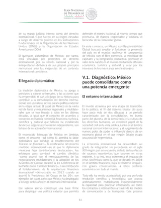 92
de su marco jurídico interno como del derecho
internacional, y que fueron, en su origen, elevadas
a rango de derecho positivo en los instrumentos
fundacionales de la Organización de las Naciones
Unidas (ONU) y la Organización de Estados
Americanos (OEA).
El quehacer diplomático de México, por tanto,
está vinculado por preceptos de derecho
internacional, por su interés nacional y por la
interpretación dinámica de sus propios principios
normativos ante las exigencias de un contexto
internacional cambiante.
El legado diplomático
La tradición diplomática de México, su apego a
principios y valores universales, y las acciones que
ha emprendido el país a lo largo de su historia para
contribuir a la consolidación del derecho interna-
cional, son un valioso activo para la política exterior
en la etapa actual. El papel de México en la vasta
red de foros y mecanismos regionales y multilate-
rales que se han llevado a cabo en las últimas
décadas, al igual que el conjunto de acuerdos y
convenios en materia comercial, financiera, turística,
científica y cultural que México ha establecido
desde sus orígenes como nación independiente, son
la base de su actuación internacional.
El reconocido liderazgo de México en ámbitos
como el desarme –tal como lo acredita la labor
diplomática que condujo al establecimiento del
Tratado de Tlatelolco–, la codificación del derecho
marítimo internacional –en el que la diplomacia
mexicana hizo contribuciones destacadas–, los
esfuerzos para combatir el cambio climático
–como ocurrió con el reencauzamiento de las
negociaciones multilaterales y la adopción de los
Acuerdos de Cancún durante la 16 Conferencia de
las Partes sobre Cambio Climático–, o la contribución
al fortalecimiento de la arquitectura financiera
internacional –demostrado en 2012 cuando se
asumió la Presidencia del Grupo de los 20–, son
ejemplos del papel activo que México ha desplegado
a lo largo de los años en el escenario internacional.
Ese valioso acervo constituye una base firme
para desplegar una política exterior que permita
defender el interés nacional, al mismo tiempo que
promueva, de manera responsable y solidaria, el
bienestar de la comunidad global.
En este contexto, un México con Responsabilidad
Global buscará ampliar y fortalecer la presencia
del país en el mundo; reafirmar el compromiso
de México con el libre comercio, la movilidad de
capitales y la integración productiva; promover el
valor de la nación en el mundo mediante la difusión
económica, turística y cultural, y velar por los
intereses de los mexicanos en el extranjero.
V.1.	 Diagnóstico: México
puede consolidarse como
una potencia emergente
El entorno internacional
El mundo atraviesa por una etapa de transición.
En lo político, el fin del sistema bipolar dio paso
hace poco más de dos décadas a un periodo
caracterizado por la consolidación, en buena
parte del planeta, de la democracia y la cultura de
los derechos humanos, un creciente papel de la
sociedad civil en la vida pública, tanto en el ámbito
nacional como el internacional, y el surgimiento de
nuevos polos de poder e influencia dentro de un
escenario global en el que ningún Estado ocupa
una posición hegemónica.
La economía internacional ha desarrollado un
grado de integración sin precedente: en el siglo
XXI ningún país se encuentra aislado de los efectos
de sucesos económicos que ocurren en otras
regiones. A su vez, esto incrementa el impacto de
crisis sistémicas como la que se desató en 2008
en el ámbito financiero, para extenderse después,
con graves consecuencias, a otros sectores
económicos en todo el mundo.
Todo ello ha venido acompañado por una profunda
revolución científica y tecnológica que avanza
aceleradamente, multiplicando exponencialmente
la capacidad para procesar información, así como
los contactos e intercambios a través de los medios
de comunicación y de transporte. Este proceso
 