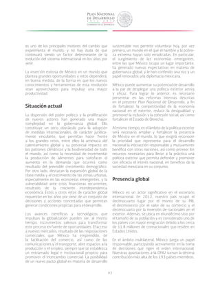 93
es uno de los principales motores del cambio que
experimenta el mundo, y no hay duda de que
continuará siendo un factor determinante de la
evolución del sistema internacional en los años por
venir.
La inserción exitosa de México en un mundo que
plantea grandes oportunidades y retos dependerá,
en buena medida, de la forma en que los nuevos
conocimientos y herramientas de esta revolución
sean aprovechados para impulsar una mayor
productividad.
Situación actual
La dispersión del poder político y la proliferación
de nuevos actores han generado una mayor
complejidad en la gobernanza global. Ello
constituye un serio obstáculo para la adopción
de medidas internacionales, de carácter jurídica-
mente vinculante, que permitan hacer frente
a los grandes retos, entre ellos la amenaza del
calentamiento global y su potencial impacto en
los patrones climáticos y la biodiversidad de todo
el mundo, así como la necesidad de incrementar
la producción de alimentos para satisfacer el
aumento en la demanda que ocurrirá como
resultado del previsible crecimiento demográfico.
Por otro lado, destacan la expansión global de la
clase media y el crecimiento de las zonas urbanas,
especialmente en las economías emergentes, y la
vulnerabilidad ante crisis financieras recurrentes,
resultado de la creciente interdependencia
económica. éstos y otros retos de carácter global
requerirán en los años por venir de un conjunto de
decisiones y acciones concertadas que permitan
generar condiciones propicias para el desarrollo.
Los avances científicos y tecnológicos que
impulsan la globalización pueden ser, al mismo
tiempo, instrumentos valiosos para transformar
este proceso en fuente de oportunidades. El acceso
a nuevos mercados, resultado de las negociaciones
comerciales que México ha emprendido, de
la facilitación del comercio, así como de las
comunicaciones y el transporte, abre espacios a la
producción y el empleo, siempre que se establezca
un entramado legal e institucional propicio para
promover el intercambio comercial. La posibilidad
de un nuevo pacto global en materia de desarrollo
sustentable nos permite vislumbrar hoy, por vez
primera, un mundo en el que el hambre y la pobre-
za extrema hayan sido erradicadas. En particular,
el surgimiento de las economías emergentes,
entre las que México ocupa un lugar importante,
ha generado nuevas expectativas en materia de
gobernanza global, y le han conferido una voz y un
papel renovados a la diplomacia mexicana.
México puede aumentar su potencial de desarrollo
a la par de desplegar una política exterior activa
y eficaz. Para lograr lo anterior, es necesario
perseverar en las reformas internas descritas
en el presente Plan Nacional de Desarrollo, a fin
de fortalecer la competitividad de la economía
nacional en el exterior, reducir la desigualdad y
promover la inclusión y la cohesión social, así como
fortalecer el Estado de Derecho.
Al mismo tiempo, en el ámbito de la política exterior
será necesario ampliar y fortalecer la presencia
de México en el mundo, lo que exigirá reconocer
la prioridad que representa para el desarrollo
nacional la interacción responsable y mutuamente
benéfica con otras naciones, así como proveer los
recursos necesarios para llevar a la práctica una
política exterior que permita defender y promover
con eficacia el interés nacional, en beneficio de la
sociedad mexicana en su conjunto.
Presencia global
México es un actor significativo en el escenario
internacional. En 2012, nuestro país ocupó el
decimocuarto lugar por el monto de su PIB,
el decimosexto por el valor de su comercio y el
decimocuarto por la inversión de nacionales en el
exterior. Además, se ubica en el undécimo sitio por
el tamaño de su población y es considerado uno de
los países con mayor emigración debido a los cerca
de 11.8 millones de connacionales que residen en
Estados Unidos.
En el ámbito multilateral, México juega un papel
responsable, participando activamente en la toma
de decisiones que rigen el orden internacional.
Nuestras aportaciones a la ONU suman la décima
contribución más alta de los 193 países miembros.
 