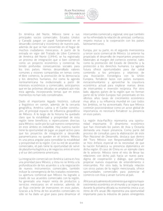 94
En América del Norte, México tiene a sus
principales socios comerciales. Estados Unidos
y Canadá juegan un papel fundamental en el
desarrollo comercial y económico de nuestro país,
además de que se han convertido en el hogar de
muchos ciudadanos mexicanos. A partir de la
entrada en vigor del Tratado de Libre Comercio
de América del Norte (1994), se ha registrado
un proceso de integración que si bien comenzó
como un proyecto económico y comercial, ha
tenido profundas consecuencias sociales para
los tres países. Hemos desarrollado valores
comunes y visiones compartidas en temas como
el libre comercio, la promoción de la democracia
y los derechos humanos. Así como la agenda
norteamericana ha evolucionado a partir de
intereses económicos y comerciales, anticipamos
que en las próximas décadas se ampliará aún más
esta agenda, incorporando temas que en estos
momentos no han sido considerados.
Dado el importante legado histórico, cultural
y lingüístico en común, además de la cercanía
geográfica, América Latina y el Caribe constitu-
yen, el principal espacio de influencia geopolítica
de México. A lo largo de la historia ha quedado
claro que la estabilidad y prosperidad de esta
región tiene beneficios o repercusiones directas
para México, razón por la cual nuestro compromiso
en este ámbito es ineludible. Hoy nuestra nación
tiene la oportunidad de jugar un papel activo para
que los proyectos de integración y desarrollo
panamericanos no queden en el tintero. México
es una pieza angular para consolidar la estabilidad
y prosperidad en la región. Con su red de acuerdos
comerciales, el país tiene la oportunidad de servir
de plataforma logística y de negocios entre el norte
y el sur del continente americano.
La integración comercial con América Latina es hoy
una prioridad para México, y ésta no se limita a la
profundización de los acuerdos o a la negociación
de nuevos instrumentos comerciales, también
incluye la convergencia de los tratados existentes.
La apertura comercial que México ha logrado a
través de sus acuerdos comerciales con la región,
ha generado una mayor venta de productos y
servicios mexicanos en el exterior, además de
un flujo creciente de inversiones en esos países.
Gracias a la firma de los acuerdos comerciales no
sólo se ha dado un gran paso para dinamizar el
intercambio comercial y regional, sino que también
se ha refrendado la relación de amistad, confianza,
respeto mutuo y la cooperación con los países
latinoamericanos.
Europa, por su parte, es el segundo inversionista
y tercer socio comercial de México. Lo anterior ha
propiciado el desarrollo de importantes proyectos
bilaterales al margen del comercio exterior, tales
como la promoción del Estado de Derecho y la
protección a los derechos humanos. La agenda
futura ofrece oportunidades para dar cabal
contenido a los principios y objetivos de
una Asociación Estratégica con la Unión
Europea, fortalecer lazos con países europeos
extracomunitarios y aprovechar la coyuntura
económica actual para explorar nuevas áreas
de intercambio e inversión recíproca. Por otro
lado, algunos países de la región que no forman
parte de la Unión Europea han presentado en los
últimos años tasas de crecimiento económico
muy altas y su influencia mundial en casi todos
los ámbitos, se ha acrecentado. Para que México
continúe posicionándose como un actor global de
importancia, es necesario fortalecer su presencia
en esos países.
La región Asia-Pacífico representa una oportu-
nidad importante. El dinamismo económico
que han mostrado los países de Asia y Oceanía
demanda una mayor presencia. Como parte del
proceso de consultas para la elaboración de este
Plan Nacional de Desarrollo, destaca que dentro
del “Foro México con Responsabilidad Global”
se hizo énfasis especial en la necesidad de que
la nación fortalezca su presencia diplomática en
dicha región. El caso de China es un ejemplo claro
de lo anterior. México tiene el reto de llevar las
relaciones con dicho país hacia un nuevo para-
digma de cooperación y diálogo, que permita
propiciar nuevos esquemas de entendimiento e
intercambio. Por otro lado, la limitada relación
con otros países de la región mencionada, ofrece
oportunidades comerciales para potenciar el
comercio con Asia y atraer turismo al país.
Áfricaesactualmenteelcontinentequeregistramayor
crecimiento económico en el mundo y se espera que
durante la próxima década su economía crezca a un
ritmo de 6% anual. Ello representa una oportunidad
importante para la industria de países emergentes
 