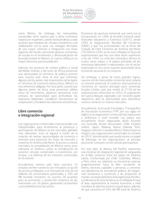 95
como México. Sin embargo, los intercambios
comerciales entre nuestro país y dicho continente
todavía son incipientes, siendo necesario llevar a cabo
acciones que impulsen los vínculos económicos y de
colaboración con la zona. Las sinergias derivadas
de una mayor cohesión e integración con estas
regiones del mundo, permitirán generar economías
de escala en el incremento y democratización de
la productividad en México, lo cual se refleja en un
mayor bienestar para la población.
Además, los procesos de cambio político y social
del Medio Oriente y del norte de África presentan
una oportunidad en términos de política exterior
para nuestro país. Ante el reto que enfrentan
algunos de los países más importantes de la región
en términos de transición democrática, México es
una referencia obligada. Por otra parte, puesto que
algunos países de dicha zona presentan sólidas
tasas de crecimiento, debemos aprovechar esta
ventana de oportunidad para profundizar las
relaciones bilaterales, establecer mecanismos de
cooperación y fortalecer las relaciones económicas.
Libre comercio
e integración regional
Las negociaciones comerciales internacionales son
indispensables para incrementar la presencia y
participación de México en los mercados globales
más relevantes. Esto se logrará a través de la
creación de nuevas oportunidades de comercio e
inversión para potenciar los flujos de inversión y
comercio en América del Norte, el acceso a nuevos
mercados, la consolidación de México como actor
relevante en América Latina, la revitalización de
nuestros vínculos comerciales y económicos con
Europa, y la defensa de los intereses comerciales
en el exterior.
Actualmente nuestro país tiene suscritos 12
tratados de libre comercio con 44 países, lo que le
da acceso privilegiado a un mercado de más de mil
millones de consumidores potenciales y 70% del
PIB mundial. Asimismo, ha suscrito 28 acuerdos
para la promoción y protección recíproca de las
inversiones con 29 países, generando certidumbre
y previsibilidad entre las partes.
El proceso de apertura comercial, que inició con la
incorporación en 1986 al Acuerdo General sobre
Aranceles Aduaneros y Comercio (GATT), desde
1995 la Organización Mundial del Comercio,
(OMC) y que fue profundizado con la firma del
Tratado de Libre Comercio de América del Norte
(TLCAN) en 1994, se ha visto reflejado en flujos de
exportaciones que hoy son siete veces superiores
a los de 1994. La inversión extranjera directa es
cuatro veces mayor y el salario promedio de los
mexicanos laborando o relacionados con el sector
exportador es tres veces superior al promedio de la
economía nacional en su conjunto.
Sin embargo, a pesar de estos grandes logros,
nuestra red de intercambio comercial tiene todavía
un enorme potencial. El comercio internacional se
concentra en nuestro principal socio comercial,
Estados Unidos, país que recibió el 77.5% de las
exportaciones mexicanas en 2012. El surgimiento
de nuevos bloques regionales con creciente poder
adquisitivo abre la oportunidad para diversificar
nuestro comercio en nuevos mercados.
Actualmente, el Acuerdo Estratégico Transpacífico
de Asociación Económica (TPP, por sus siglas en
inglés) es la negociación comercial más importante
y ambiciosa a nivel mundial. Los países que
actualmente están negociando dicho Acuerdo
son Australia, Brunei Darussalam, Chile, Estados
Unidos, Japón, Malasia, Nueva Zelanda, Perú,
Singapur,Vietnam,CanadáyMéxico.Nuestropaísse
integró a las negociaciones comerciales en octubre
de 2012, demostrando que puede asumir un papel
de liderazgo en las negociaciones, al articular
posiciones comunes con los demás participantes.
Por otro lado, la Alianza del Pacífico representa
una iniciativa de integración regional de vanguardia
en el libre comercio entre los países de América
Latina. Conformada por Chile, Colombia, México
y Perú, entre sus objetivos se encuentran avanzar
progresivamente hacia la libre circulación de
bienes, servicios, capitales y personas, y constituir
una plataforma de articulación política, de integra-
ción económica y comercial, y de proyección al
mundo,conespecialénfasisenlaregiónAsia-Pacífico.
La relevancia de esta iniciativa se ve reflejada en que
el área representaría la novena economía a nivel
mundial y la séptima potencia exportadora, además
de que concentra el 34% del PIB total de América
 