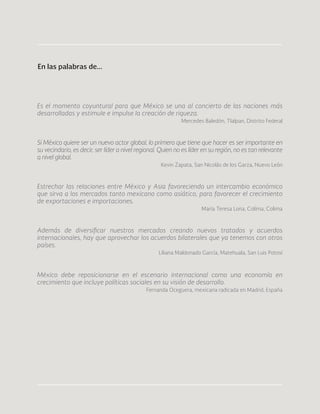98
Es el momento coyuntural para que México se una al concierto de las naciones más
desarrolladas y estimule e impulse la creación de riqueza.
Mercedes Baledón, Tlalpan, Distrito Federal
Si México quiere ser un nuevo actor global, lo primero que tiene que hacer es ser importante en
su vecindario, es decir, ser líder a nivel regional. Quien no es líder en su región, no es tan relevante
a nivel global.
Kevin Zapata, San Nicolás de los Garza, Nuevo León
Estrechar las relaciones entre México y Asia favoreciendo un intercambio económico
que sirva a los mercados tanto mexicano como asiático, para favorecer el crecimiento
de exportaciones e importaciones.
María Teresa Lona, Colima, Colima
Además de diversificar nuestros mercados creando nuevos tratados y acuerdos
internacionales, hay que aprovechar los acuerdos bilaterales que ya tenemos con otros
países.
Liliana Maldonado García, Matehuala, San Luis Potosí
México debe reposicionarse en el escenario internacional como una economía en
crecimiento que incluye políticas sociales en su visión de desarrollo.
Fernanda Oceguera, mexicana radicada en Madrid, España
En las palabras de...
 