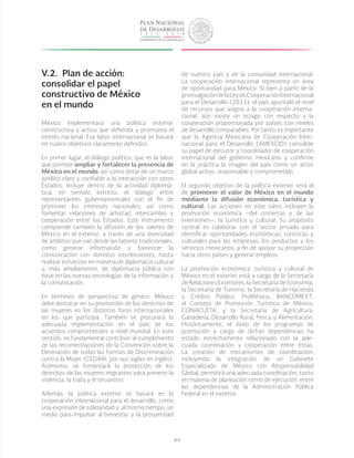 99
V.2.	 Plan de acción:
consolidar el papel
constructivo de México
en el mundo
México implementará una política exterior
constructiva y activa que defienda y promueva el
interés nacional. Esa labor internacional se basará
en cuatro objetivos claramente definidos.
En primer lugar, el diálogo político, que es la labor
que permite ampliar y fortalecer la presencia de
México en el mundo, así como dotar de un marco
jurídico claro y confiable a la interacción con otros
Estados. Incluye dentro de la actividad diplomá-
tica, en sentido estricto, el diálogo entre
representantes gubernamentales con el fin de
promover los intereses nacionales, así como
fomentar relaciones de amistad, intercambio y
cooperación entre los Estados. Este instrumento
comprende también la difusión de los valores de
México en el exterior, a través de una diversidad
de ámbitos que van desde las labores tradicionales,
como generar información y favorecer la
comunicación con distintos interlocutores, hasta
realizar esfuerzos en materia de diplomacia cultural
y, más ampliamente, de diplomacia pública con
base en las nuevas tecnologías de la información y
la comunicación.
En términos de perspectiva de género, México
debe destacar en su promoción de los derechos de
las mujeres en los distintos foros internacionales
en los que participa. También se procurará la
adecuada implementación en el país de los
acuerdos comprometidos a nivel mundial. En este
sentido, es fundamental contribuir al cumplimiento
de las recomendaciones de la Convención sobre la
Eliminación de todas las Formas de Discriminación
contra la Mujer (CEDAW, por sus siglas en inglés).
Asimismo, se fomentará la protección de los
derechos de las mujeres migrantes para prevenir la
violencia, la trata y el secuestro.
Además, la política exterior se basará en la
cooperación internacional para el desarrollo, como
una expresión de solidaridad y, al mismo tiempo, un
medio para impulsar al bienestar y la prosperidad
de nuestro país y de la comunidad internacional.
La cooperación internacional representa un área
de oportunidad para México. Si bien a partir de la
promulgacióndelaLeydeCooperaciónInternacional
para el Desarrollo (2011), el país apuntaló el nivel
de recursos que asigna a la cooperación interna-
cional, aún existe un rezago con respecto a la
cooperación proporcionada por países con niveles
de desarrollo comparables. Por tanto, es importante
que la Agencia Mexicana de Cooperación Inter-
nacional para el Desarrollo (AMEXCID) consolide
su papel de ejecutor y coordinador de cooperación
internacional del gobierno mexicano y confirme
en la práctica la imagen del país como un actor
global activo, responsable y comprometido.
El segundo objetivo de la política exterior será el
de promover el valor de México en el mundo
mediante la difusión económica, turística y
cultural. Las acciones en este rubro incluyen la
promoción económica –del comercio y de las
inversiones–, la turística y cultural. Su propósito
central es colaborar con el sector privado para
identificar oportunidades económicas, turísticas y
culturales para las empresas, los productos y los
servicios mexicanos, a fin de apoyar su proyección
hacia otros países y generar empleos.
La promoción económica, turística y cultural de
México en el exterior está a cargo de la Secretaría
de Relaciones Exteriores, la Secretaría de Economía,
la Secretaría de Turismo, la Secretaría de Hacienda
y Crédito Público, ProMéxico, BANCOMEXT,
el Consejo de Promoción Turística de México,
CONACULTA, y la Secretaría de Agricultura,
Ganadería, Desarrollo Rural, Pesca y Alimentación.
Históricamente, el éxito de los programas de
promoción a cargo de dichas dependencias ha
estado estrechamente relacionado con la ade-
cuada coordinación y cooperación entre éstas.
La creación de mecanismos de coordinación,
incluyendo la integración de un Gabinete
Especializado de México con Responsabilidad
Global, permitirá una adecuada coordinación, tanto
en materia de planeación como de ejecución, entre
las dependencias de la Administración Pública
Federal en el exterior.
 