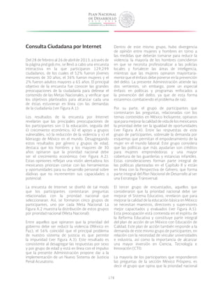 178
Consulta Ciudadana por Internet
Del 28 de febrero al 26 de abril de 2013, a través de
la página pnd.gob.mx, se llevó a cabo una encuesta
interactiva en la que participaron 129,299
ciudadanos, de los cuales el 52% fueron jóvenes
menores de 30 años, el 36% fueron mujeres y el
2% fueron adultos mayores a 65 años. El principal
objetivo de la encuesta fue conocer las grandes
preocupaciones de la ciudadanía para delinear el
contenido de las Metas Nacionales, y verificar que
los objetivos planteados para alcanzar cada una
de éstas estuvieran en línea con las demandas
de la ciudadanía (ver Figura A.1).
Los resultados de la encuesta por Internet
revelaron que las principales preocupaciones de
los participantes son i) la educación, seguida del
ii) crecimiento económico, iii) el apoyo a grupos
vulnerables, iv) la reducción de la violencia y v) el
liderazgo de México en el mundo. Desagregando
estos resultados por género y grupos de edad,
destaca que los hombres y los mayores de 30
años opinaron que la prioridad nacional debe
ser el crecimiento económico (ver Figura A.2).
Estas opiniones reflejan una visión alentadora: los
mexicanos priorizan contar con las herramientas
y oportunidades para su desarrollo personal sobre
dádivas que no incrementen sus capacidades o
potencial.
La encuesta de Internet se diseñó de tal modo
que los participantes contestaran preguntas
relacionadas con la prioridad nacional que
seleccionaran. Así, se formaron cinco grupos de
participantes, uno por cada Meta Nacional. La
Figura A.2 muestra la distribución de estos grupos
por prioridad nacional (Meta Nacional).
Entre aquellos que opinaron que la prioridad del
gobierno debe ser reducir la violencia (México en
Paz), el 56% coincidió que el principal problema
de nuestro sistema de justicia es que permite
la impunidad (ver Figura A.3). Este resultado es
consistente al desagregar las respuestas por sexo
y por grupo de edad y está en línea con el impulso
que la presente Administración propone dar a la
implementación de un Nuevo Sistema de Justicia
Penal Acusatorio.
Dentro de este mismo grupo, hubo divergencia
de opinión entre mujeres y hombres en torno a
las medidas que deberán tomarse para reducir la
violencia: la mayoría de los hombres coincidieron
en que se necesita profesionalizar a las policías
locales y fortalecer las áreas de inteligencia,
mientras que las mujeres opinaron mayoritaria-
mente que el énfasis debe ponerse en la prevención
del delito. La presente Administración atiende las
dos vertientes, sin embargo, pone un especial
énfasis en políticas y programas enfocados a
la prevención del delito, ya que de esta forma
estaremos combatiendo el problema de raíz.
Por su parte, el grupo de participantes que
contestaron las preguntas, relacionadas con los
temas contenidos en México Incluyente, opinaron
que para mejorar la calidad de vida de los mexicanos
la prioridad debe ser la igualdad de oportunidades
(ver Figura A.4). Entre las respuestas de este
grupo de participantes, sobresale la demanda por
esquemas que permitan el empoderamiento de la
mujer en el mundo laboral. Este grupo considera
que las políticas que más ayudarían son créditos
para mujeres emprendedoras y una mayor
cobertura de las guarderías y estancias infantiles.
Estas consideraciones forman parte integral de
las políticas planteadas en el Capítulo II y están
en línea con la Perspectiva de Género, que forma
parte integral del Plan Nacional de Desarrollo al ser
una Estrategia Transversal.
El tercer grupo de encuestados, aquellos que
consideraron que la prioridad nacional debe ser
mejorar el Sistema Educativo, revelaron que para
mejorar la calidad de la educación básica en México
se necesitan maestros, directores y supervisores
mejor capacitados y evaluados (ver Figura A.5).
Esta preocupación está contenida en el espíritu de
la Reforma Educativa y constituye parte integral
del plan de acción de un México con Educación de
Calidad. Este plan de acción también responde a la
demanda de este mismo grupo de participantes, en
relación con la necesidad de vincular universidades
e industria, así como la importancia de alcanzar
una mayor inversión en Ciencia, Tecnología e
Innovación (CTI).
La mayoría de los participantes que respondieron
las preguntas de la sección México Próspero, es
decir el grupo que opina que la prioridad nacional
 