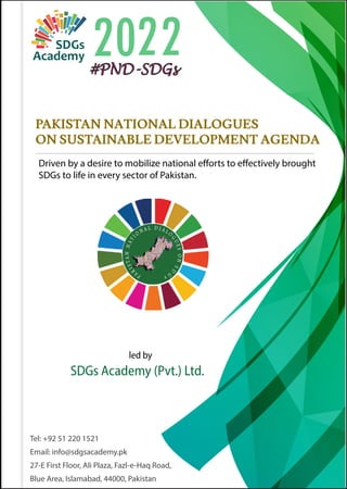 PAKISTAN NATIONAL DIALOGUES
ON SUSTAINABLE DEVELOPMENT AGENDA
Driven by a desire to mobilize national efforts to effectively brought
SDGs to life in every sector of Pakistan.

     
Tel: +92 51 220 1521
Email: info@sdgsacademy.pk
27-E First Floor, Ali Plaza, Fazl-e-Haq Road,
Blue Area, Islamabad, 44000, Pakistan
#PND-SDGs
 