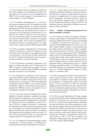 INTRODUCTION 
La planification récente du développement au Tchad est 
marquée par deux stratégies successives de réduction de 
la pauvreté. La première Stratégie Nationale de Réduc-tion 
de la Ppauvreté (SNRP.1) de 2003 à 2006, et la 
deuxième Stratégie de Croissance et de Réduction de la 
Pauvreté (SNRP2) couvrant la période 2008-2011. 
Compte tenu des exigences de la marche de l’économie 
et des récents engagements et orientations politiques du 
Président de la République qui consistent à « promou-voir 
le développement du monde rural » et de faire du 
Tchad « une puissance régionale émergente à l’horizon 
2025, portée par des sources de croissance diversifiées et 
durables, créatrices de valeurs ajoutées et d’emplois et 
assurant à chaque tchadien, un accès adéquat aux ser-vices 
sociaux de base, à un logement décent et à une 
offre adéquate de formations », le Gouvernement a dé-cidé 
d’élaborer une stratégie visant à réaliser cet objec-tif. 
Le présent Plan National de Développement (PND) 
2013-2015 est une première étape pour les 3 prochaines 
années qui permet au pays de renforcer les bases de la 
croissance économique et sociale. Le Gouvernement va 
engager au courant de l’année 2013 la réflexion pour la 
définition des stratégies et des programmes visant à faire 
du Tchad un pays émergent en 2025. 
Le PND 2013-2015 capitalise les acquis des SNRP I et 
II à travers la prise en compte des nouveaux atouts nés 
de la paix qu’a retrouvée le pays ces dernières années, 
des sources potentielles de croissance et des goulots 
d’étranglement constatés pour l’atteinte des Objectifs du 
Millénaire pour le Développement (OMD). Ce docu-ment 
devra donc servir en même temps d’instrument de 
réalisation des OMD, couvrant la période de 2013 à 
2015. 
Le souci d’élaborer un plan de développement, est aussi 
dicté par la nécessité de combler rapidement le vide pro-grammatique 
et de doter le pays d’un cadre de référence 
permettant aux partenaires techniques et financiers du 
Tchad de définir leurs stratégies d’intervention à moyen 
terme. 
La décision d’élaborer le Plan a fait l’objet d’une Com-munication 
en Conseil de Ministres et d’un lancement 
officiel du processus par Son Excellence, le Premier Mi-nistre, 
Chef du Gouvernement, en avril 2012. Un Haut 
Comité Interministériel présidé par le Premier Ministre 
a donné les orientations pour l’élaboration du plan. 
Sous la supervision générale du Ministre du Plan, de 
l’Economie et de la Coopération Internationale, un co-mité 
interministériel dirigé par le Secrétaire Général du 
Ministère du Plan, de l’Economie et de la Cooération In-ternationale, 
et comprenant les cadres supérieurs en 
charge de la planification de tous les Ministères secto-riels 
a piloté la réalisation de l’exercice. Une équipe 
technique comprenant principalement des cadres du Mi-nistère 
du Plan de l’Economie et de la Coopération In-ternationale, 
ainsi que ceux du Ministère des Finances 
et du Budget, a été chargée de l’élaboration du docu-ment, 
avec l’appui des consultants nationaux dans dif-férents 
domaines. Plusieurs ateliers ont eu lieu avec les 
Ministères sectoriels pour l’harmonisation des données 
et l’adoption des priorités sectorielles. Les activités ont 
été principalement financées par le budget de l’Etat mais 
également grâce à une contribution du PNUD qu’il 
convient de saluer. 
L’approche retenue pour l’élaboration de ce plan a été 
participative. Les travaux ont été conduits en quatre 
phases : 
• La première phase a été consacrée à faire l’état des 
lieux, notamment la revue des stratégies sectorielles, la 
revue et l’examen de certaines questions qui étaient in-suffisamment 
développées dans la deuxième stratégie 
SNRP2 (efficacité des dépenses publiques, emploi, 
sources de croissance et protection sociale et genre) ou 
qui méritent une attention particulière (gouvernance, 
secteur privé, démographie) et, enfin l’évaluation glo-bale 
de la SNRP2. 
• La seconde étape s’est focalisée sur la formulation des 
nouvelles orientations stratégiques du PND pour la pé-riode 
2013-2015. L’exercice a pris appui sur les objec-tifs 
de développement du Tchad prônés par le Chef de 
l’État, sur les conclusions des forums sur le développe-ment 
rural, l’emploi, les énergies renouvelables et sur 
les conclusions des récentes réflexions relatives aux 
stratégies sectorielles, notamment dans le domaine des 
Petites et Moyennes Entreprises. 
• La troisième phase, a couvert l’élaboration du plan 
d’actions prioritaires et la finalisation du cadrage ma-croéconomique 
et financier de la stratégie. Compte tenu 
de la période plutôt courte couverte par PND 2013-2015, 
la priorité est accordée au renforcement des acquis et des 
actions en cours et de certains secteurs prioritaires 
comme le développement du monde rural et la sécurité 
alimentaire, l’essor du secteur privé et de l’emploi, le 
développement du capital humain et des TICs, en tenant 
compte particulièrement de la mobilisation des res-sources 
internes. 
• La quatrième phase a été consacrée à l’organisation 
des consultations régionales avec les acteurs des régions 
et du monde rural, avec les partenaires techniques et fi-nanciers 
du Tchad, la Commission du Plan du Parlement, 
les organisations du secteur privé et la société civile. La 
recherche d’un fort consensus autour des grandes orien-tations 
et le souci d’une appropriation poussée de la stra-tégie 
par les différents acteurs impliqués justifient cette 
 
 