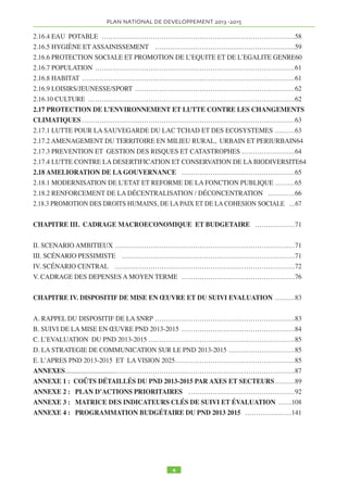 TABLE DES MATIERES 
ACRONYMES ET ABREVIATIONS ……………………………………………………………7 
RESUME EXECUTIF ……………………………………………………………………………11 
INTRODUCTION …………..........................................................................................................15 
CHAPITRE I. BILAN DIAGNOSTIC DE LA DECENNIE 2000-2011 ……………………17 
CHAPITRE II. PLAN NATIONAL DE DEVELOPPEMENT 2013-2015 …………………39 
2.13 VISION 2025 …………………………………………………………………………………39 
2.14 ORIENTATIONS ET AXES STRATEGIQUES ………………………………………………41 
2.15 DEVELOPPEMENT DE L’OFFRE DE PRODUCTION ET DES OPPORTUNITES D’EMPLOIS 
DECENTS …………………………………………………………………………………………41 
2.15.1 DEVELOPPEMENT DU SECTEUR RURAL ET SECURITE ALIMENTAIRE …………41 
2.15.1.2 EAU PRODUCTIVE………………………………………………………………………41 
2.15.1.8 PRODUCTIONS VÉGÉTALES …………………………………………………………41 
2.15.1.13 PRODUCTIONS ANIMALES …………………………………………………………43 
2.15.1.18 PRODUCTION HALIEUTIQUE ………………………………………………………44 
2.15.1.23 PRODUCTION LIGNEUSE ET NON LIGNEUSE ……………………………………44 
2.15.1.27 FILIÈRES PORTEUSES…………………………………………………………………44 
2.15.2 CRÉATION D’EMPLOI ET FORMATION ………………………………………………44 
2.15.3 DÉVELOPPEMENT DU SECTEUR PRIVÉ ………………………………………………45 
2.15.3.2 PROMOTION DES PME …………………………………………………………………45 
2.15.3.14 SOUS-SECTEUR DES MINES …………………………………………………………46 
2.15.3.19 LES SECTEURS DE L’INDUSTRIE ET DE L’AGRO-INDUSTRIE…………………47 
2.15.3.24 COMMERCE ……………………………………………………………………………48 
2.15.3.30 ARTISANAT ……………………………………………………………………………48 
2.15.3.36 TOURISME………………………………………………………………………………49 
2.15.3.45 SECTEUR FINANCIER …………………………………………………………………50 
2.15.4 DEVELOPPEMENT DES INFRASTRUCTURES ECONOMIQUES DE BASE …………50 
2.15.5 TRANSPORTS………………………………………………………………………………50 
2.15.6 ÉNERGIE ……………………………………………………………………………………52 
2.15.7 LES TECHNOLOGIES DE L’INFORMATION ET DE LA COMMUNICATION (TICS) 52 
2.15.8 BATIMENTS ET TRAVAUX PUBLICS (BTP) ……………………………………………53 
2.15.9 RECHERCHE ET DEVELOPPEMENT (RD) ……………………………………………54 
2.15.10 INTÉGRATION RÉGIONALE (CEMAC/CEEAC. ) ……………………………………54 
2.15.11 MOBILISATION DES COMPETENCES ET DES CAPACITES DE LA DIASPORA …55 
2.16 MOBILISATION ET VALORISATION DU CAPITAL HUMAIN ET LUTTE CONTRE LES 
INEGALITES, LA PAUVRETE ET L’EXCLUSION SOCIALE………………………………56 
2.16.1 EDUCATION ………………………………………………………………………………56 
2.16.2 SANTÉ ………………………………………………………………………………………57 
2.16.3 NUTRITION…………………………………………………………………………………58 

 
 