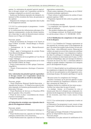NNDjamCna 
Sur la période 2003-2011, 79 programmes et projets 
ont été mis en oeuvre avec le soutien financier et tech-nique 
des partenaires au développement intervenant 
dans le secteur rural pour un montant global estimé à 1, 
569 milliards de FCFA. En dépit de ces moyens, le pays 
parvient difficilement à juguler la faim, particulière-ment 
en milieu rural où vit l’immense majorité de la 
population tchadienne. 
C’est pour faire face à cette situation que, sur instruc-tion 
de Son Excellence, Idriss Deby Itno, Président de 
la République, Chef de l’État, le Gouvernement a or-ganisé 
à N’Djamena du 24 au 27 janvier 2012, le 
Forum sur le développement du monde rural . Les ac-tions 
prioritaires proposées par zone agro-climatiques 
sont comme suit : 
Zone saharienne 
Action 1 : développement de l’écotourisme ; 
Action 2 : Régénération et développement des palme-raies; 
Action 3 : Développement des cultures oasiennes (ma-raîchage, 
arboriculture fruitière, cultures fourragères); 
Action 4 : Poursuite des opérations de déminage dans 
la zone. 
Zone sahélienne 
Action 1 : Réhabilitation et développement des ouvrages 
d’hydraulique villageoise, pastorale et agricole ; 
Action 2 : Aménagement des couloirs de transhumance ; 
Action 3 : Promotion du développement des ressources 
halieutiques et des produits forestiers non ligneux ; 
Action 4 : Appui au développement des cultures vi-vrières, 
maraîchères et arboricoles. 
Action 5 : Renforcement des services d’appui en santé 
humaine et animale. 
Zone soudanienne 
Action 1 : Mise en place d’un dispositif concerté de 
gestion de l’espace rural (intégration agriculture/éle-vage) 
; 
Action 2 : Valorisation des ressources en eau agricole 
et pastorale ; 
Action 3 : Intensification de l’agriculture (mécanisa-tion 
et fourniture d’intrants) ; 
Action 4 : Relance de la filière coton et diversification 
des cultures vivrières (riz, sésame, mais, soja, plantes à 
racine et à tubercule, etc.) ; 
Action 5 : Valorisation des produits d’origine animale 
et végétale. 
Actions transversales 
• Accès à l’eau potable, construction des ou-vrages 
d’art dans les principaux cours d’eau ; lutte 
contre le phénomène d’ensablement des lits des ouadis 
et cours d’eau, protection des berges du Chari et du Lo-gone 
• Amélioration de l’espace pastoral, adoption du 
code pastoral et sa mise en application 
• Santé humaine et animale, 
• Education scolaire et en particulier des filles, 
scolarisation des enfants d’éleveurs nomades 
• lutte contre les feux de brousse, amélioration 
de la fertilité des sols, réhabilitation des fermes se-mencières 
et d’élevage, mise en défense et protection 
des aires sous convention, 
• Dynamisation des mécanismes de prévention 
et de gestion des conflits liés aux ressources naturelles. 
• Développement du système d’information sur 
les marchés agricoles, du bétail et du poisson ; 
• Renforcement des services d’appui en micro-finance 
; 
• Renforcement de la recherche et des services 
de vulgarisation agricole ; 
• Promotion des filières porteuses : apiculture, 
pisciculture, spiruline, extraction de natron et sel, avi-culture, 
arboriculture, maraîchage. 
 