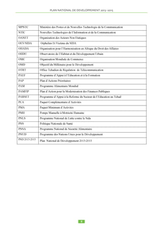 LISTE DES TABLEAUX 
TABLEAU 1.CLASSEMENT DU TCHAD SELON LES CRITERES DE DOING BUSINESS. 20 
TABLEAU 2.INCIDENCE, PROFONDEUR ET SEVERITE DE LA PAUVRETE PAR REGION26 
TABLEAU 3. DYNAMIQUE DE LA PAUVRETE DE 2003 A 2011 ……………………………27 
TABLEAU 4. CLASSEMENT IDH 2008 À 2011 …………………………………………………28 
TABLEAU 5. QUELQUES RÉSULTATS DU SECTEUR ÉDUCATION…………………………28 
TABLEAU 6. EVOLUTION DU TAUX BRUT D’ACCES A L’EAU POTABLE. ………………30 
TABLEAU 7. REALISATIONS DANS LE DOMAINE D’ENTRETIEN ROUTIER ……………32 
TABLEAU 8. EVOLUTION DES ABONNÉS À INTERNET ……………………………………33 
TABLEAU 9. SITUATION DES OMDS AU TCHAD ……………………………………………36 
TABLEAU 10. TAUX DE CROISSANCE SECTORIELLE ………………………………………73 
TABLEAU 11. EVOLUTION DES COMPTES EXTÉRIEURS …………………………………74 
TABLEAU 12. EVOLUTION DES RECETTES DE 2008 A 2015 ………………………………75 
TABLEAU 13. ÉVOLUTION DES DÉPENSES …………………………………………………75 
TABLEAU 14. EVOLUTION DES RATIOS DES FINANCES PUBLIQUES ……………………76 
TABLEAU 15. EVOLUTION DES ALLOCATIONS BUDGETAIRES DES SECTEURS PRIORI-TAIRES 
DU PND (Y COMPRIS FINANCEMENT EXTERIEUR) ………………………………77 
TABLEAU 16. EVOLUTION DE L'INCIDENCE DE LA PAUVRETE …………………………77 
TABLEAU 17. EVOLUTION DES INDICATEURS DE PAUVRETE DE 2011 A 2015 …………79 
TABLEAU 18. COMPARAISON DES PRINCIPAUX INDICATEURS MACROECONOMIQUES ET 
BUDGETAIRES SUIVANT LES SCENARII………………………………………………………81 
LISTE DES GRAPHIQUES 
GRAPHIQUE 1.EVOLUTION DES BESOINS ALIMENTAIRES ET DE LA PRODUCTION CEREA-LIERE 
TOTALE EN TONNES (DONNEES BANQUE MONDIALE (POPULATION) ET DPSA (PRO-DUCTION))………………………………………………………………………………………… 
 
23 
GRAPHIQUE 2.PROPORTION (%) DES UNITES D’HABITATION PAR TYPE D’AISANCE, SELON 
LE MILIEU DE RESIDENCE ……………………………………………………………………30 
GRAPHIQUE 3. COURBE D’INCIDENCE DE LA CROISSANCE ……………………………77 
LISTE DES ENCADRES 
ENCADRÉ 1.FORUM SUR LE DÉVELOPPEMENT DU MONDE RURAL, JANVIER 2012, N’DJA-MENA 
……………………………………………………………………………………………...22 
ENCADRÉ 2.POLITIQUE D’AMÉNAGEMENT URBAIN ET HABITAT ……………………31 
ENCADRÉ 3.FORUM INTERNATIONAL SUR LES ÉNERGIES RENOUVELABLES, 2012 34 
ENCADRÉ 4.FONCTIONNEMENT DU MODULE DE MICRO SIMULATION ………………79 
ENCADRÉ 5. DISPOSITIF DE MISE EN OEUVRE DU PND 2013 2015. ………………………83 
 