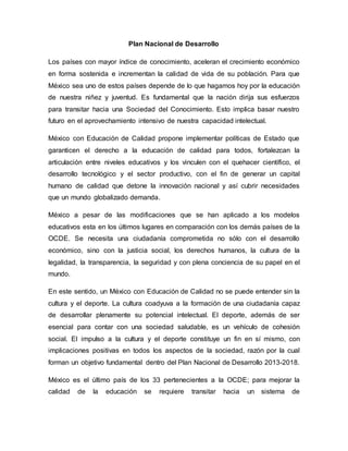 Plan Nacional de Desarrollo
Los países con mayor índice de conocimiento, aceleran el crecimiento económico
en forma sostenida e incrementan la calidad de vida de su población. Para que
México sea uno de estos países depende de lo que hagamos hoy por la educación
de nuestra niñez y juventud. Es fundamental que la nación dirija sus esfuerzos
para transitar hacia una Sociedad del Conocimiento. Esto implica basar nuestro
futuro en el aprovechamiento intensivo de nuestra capacidad intelectual.
México con Educación de Calidad propone implementar políticas de Estado que
garanticen el derecho a la educación de calidad para todos, fortalezcan la
articulación entre niveles educativos y los vinculen con el quehacer científico, el
desarrollo tecnológico y el sector productivo, con el fin de generar un capital
humano de calidad que detone la innovación nacional y así cubrir necesidades
que un mundo globalizado demanda.
México a pesar de las modificaciones que se han aplicado a los modelos
educativos esta en los últimos lugares en comparación con los demás países de la
OCDE. Se necesita una ciudadanía comprometida no sólo con el desarrollo
económico, sino con la justicia social, los derechos humanos, la cultura de la
legalidad, la transparencia, la seguridad y con plena conciencia de su papel en el
mundo.
En este sentido, un México con Educación de Calidad no se puede entender sin la
cultura y el deporte. La cultura coadyuva a la formación de una ciudadanía capaz
de desarrollar plenamente su potencial intelectual. El deporte, además de ser
esencial para contar con una sociedad saludable, es un vehículo de cohesión
social. El impulso a la cultura y el deporte constituye un fin en sí mismo, con
implicaciones positivas en todos los aspectos de la sociedad, razón por la cual
forman un objetivo fundamental dentro del Plan Nacional de Desarrollo 2013-2018.
México es el último país de los 33 pertenecientes a la OCDE; para mejorar la
calidad de la educación se requiere transitar hacia un sistema de
 