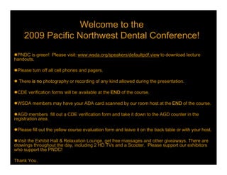 Welcome to the
     2009 Pacific Northwest Dental Conference!
PNDC is green!  Please visit: www.wsda.org/speakers/defaultpdf.view to download lecture
handouts.

Please turn off all cell phones and pagers.

 There is no photography or recording of any kind allowed during the presentation.

CDE verification forms will be available at the END of the course.

WSDA members may have your ADA card scanned by our room host at the END of the course.

AGD members  fill out a CDE verification form and take it down to the AGD counter in the
registration area.

Please fill out the yellow course evaluation form and leave it on the back table or with your host.

Visit the Exhibit Hall & Relaxation Lounge, get free massages and other giveaways. There are
drawings throughout the day, including 2 HD TVs and a Scooter.  Please support our exhibitors
who support the PNDC!

Thank You.
 