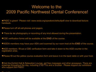 Welcome to the
    2009 Pacific Northwest Dental Conference!
PNDC is green! Please visit: www.wsda.org/speakers/defaultpdf.view to download lecture
handouts.

Please turn off all cell phones and pagers.

 There is no photography or recording of any kind allowed during the presentation.

CDE verification forms will be available at the END of the course.

WSDA members may have your ADA card scanned by our room host at the END of the course.

AGD members fill out a CDE verification form and take it down to the AGD counter in the
registration area.

Please fill out the yellow course evaluation form and leave it on the back table or with your host.


Visit the Exhibit Hall & Relaxation Lounge, get free massages and other giveaways. There are
drawings throughout the day, including 2 HD TVs and a Scooter. Please support our exhibitors
who support the PNDC!
 
