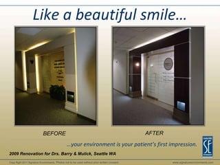 BEFORE AFTER 2009 Renovation for Drs. Barry & Mulick, Seattle WA Like a beautiful smile… … your environment is your patient’s first impression. Copy Right 2011 Signature Environments . Photos not to be used without prior written consent. www.signatureenvironments.com Copy Right 2011 Signature Environments . Photos not to be used without prior written consent. www.signatureenvironments.com 