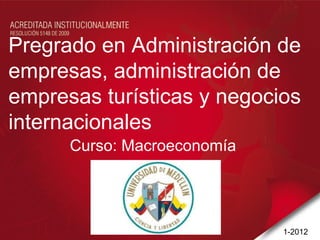 Pregrado en Administración de
empresas, administración de
empresas turísticas y negocios
internacionales
      Curso: Macroeconomía




                             1-2012
 