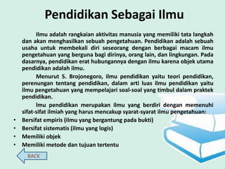 Pendidikan Sebagai Ilmu
          Ilmu adalah rangkaian aktivitas manusia yang memiliki tata langkah
    dan akan menghasilkan sebuah pengetahuan. Pendidikan adalah sebuah
    usaha untuk membekali diri seseorang dengan berbagai macam ilmu
    pengetahuan yang berguna bagi dirinya, orang lain, dan lingkungan. Pada
    dasarnya, pendidikan erat hubungannya dengan ilmu karena objek utama
    pendidikan adalah ilmu.
          Menurut S. Brojonegoro, ilmu pendidikan yaitu teori pendidikan,
    perenungan tentang pendidikan, dalam arti luas ilmu pendidikan yaitu
    ilmu pengetahuan yang mempelajari soal-soal yang timbul dalam praktek
    pendidikan.
          lmu pendidikan merupakan ilmu yang berdiri dengan memenuhi
    sifat-sifat ilmiah yang harus mencakup syarat-syarat ilmu pengetahuan:
•   Bersifat empiris (ilmu yang bergantung pada bukti)
•   Bersifat sistematis (ilmu yang logis)
•   Memiliki objek
•   Memiliki metode dan tujuan tertentu
      BACK
 